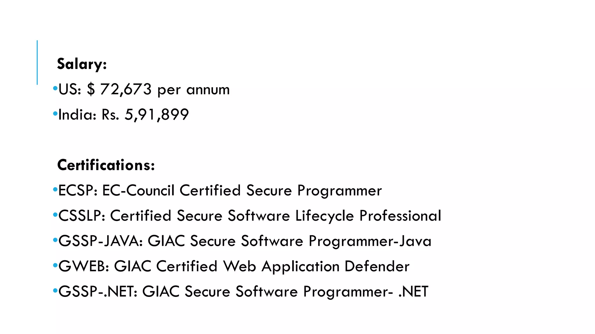Salary:
•US: $ 72,673 per annum
•India: Rs. 5,91,899
Certifications:
•ECSP: EC-Council Certified Secure Programmer
•CSSLP: Certified Secure Software Lifecycle Professional
•GSSP-JAVA: GIAC Secure Software Programmer-Java
•GWEB: GIAC Certified Web Application Defender
•GSSP-.NET: GIAC Secure Software Programmer- .NET
 