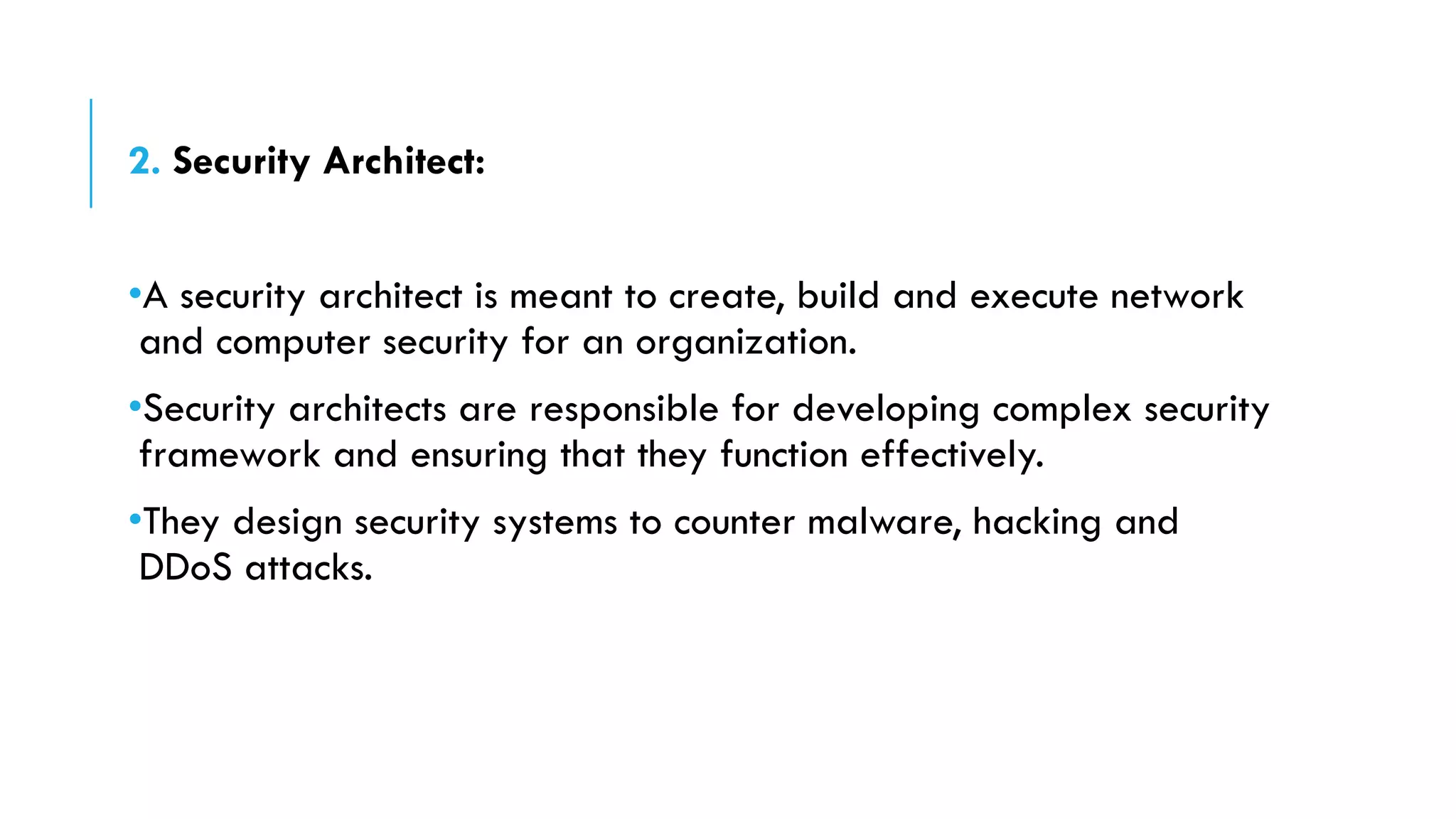 2. Security Architect:
•A security architect is meant to create, build and execute network
and computer security for an organization.
•Security architects are responsible for developing complex security
framework and ensuring that they function effectively.
•They design security systems to counter malware, hacking and
DDoS attacks.
 