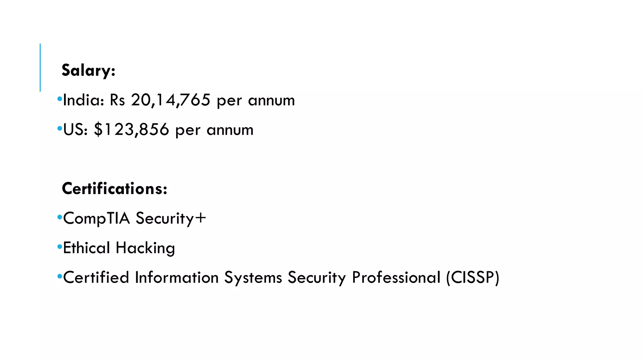 Salary:
•India: Rs 20,14,765 per annum
•US: $123,856 per annum
Certifications:
•CompTIA Security+
•Ethical Hacking
•Certified Information Systems Security Professional (CISSP)
 