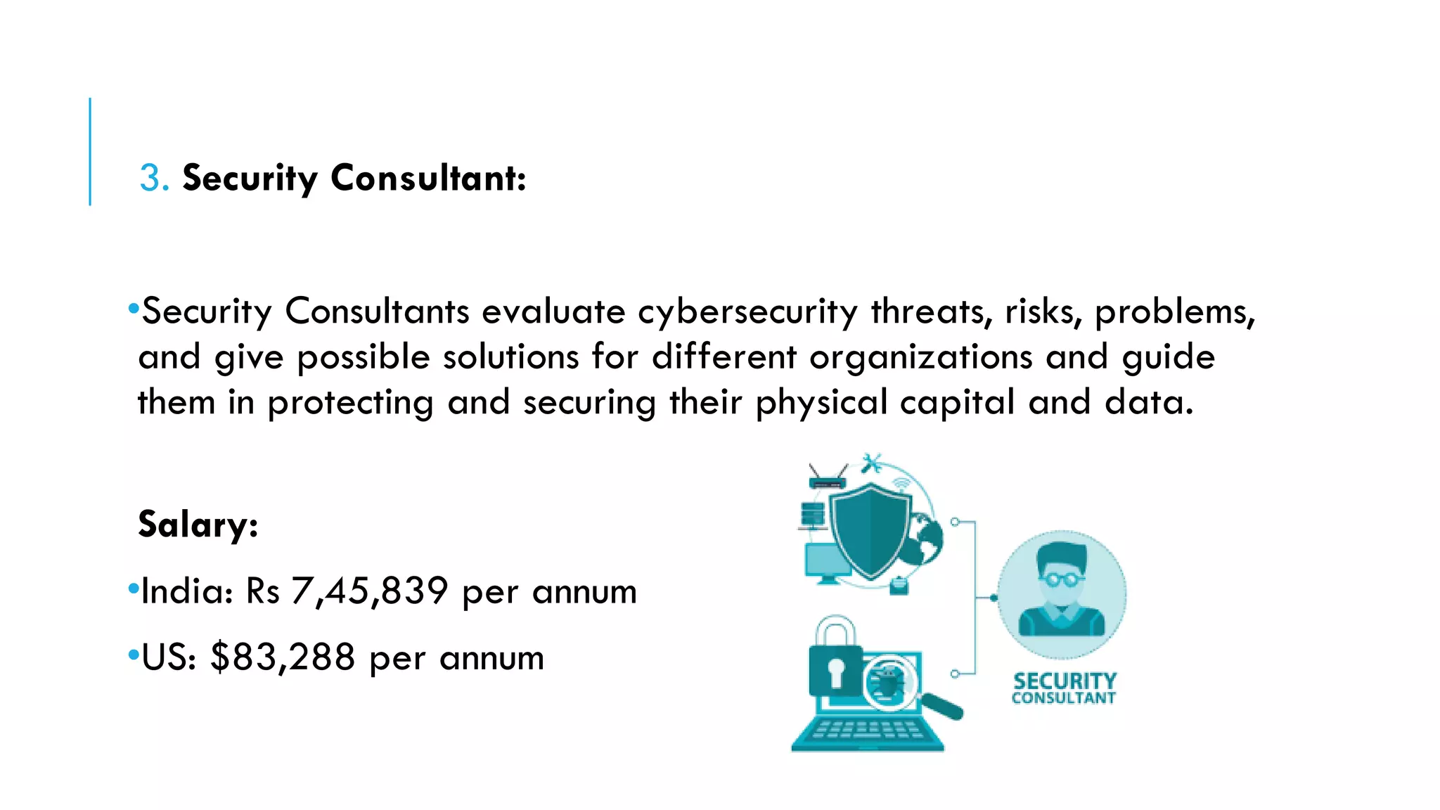 3. Security Consultant:
•Security Consultants evaluate cybersecurity threats, risks, problems,
and give possible solutions for different organizations and guide
them in protecting and securing their physical capital and data.
Salary:
•India: Rs 7,45,839 per annum
•US: $83,288 per annum
 