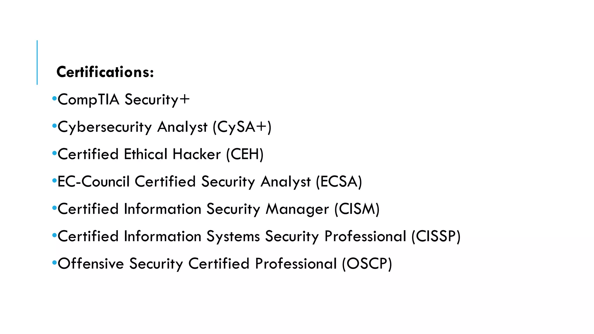 Certifications:
•CompTIA Security+
•Cybersecurity Analyst (CySA+)
•Certified Ethical Hacker (CEH)
•EC-Council Certified Security Analyst (ECSA)
•Certified Information Security Manager (CISM)
•Certified Information Systems Security Professional (CISSP)
•Offensive Security Certified Professional (OSCP)
 