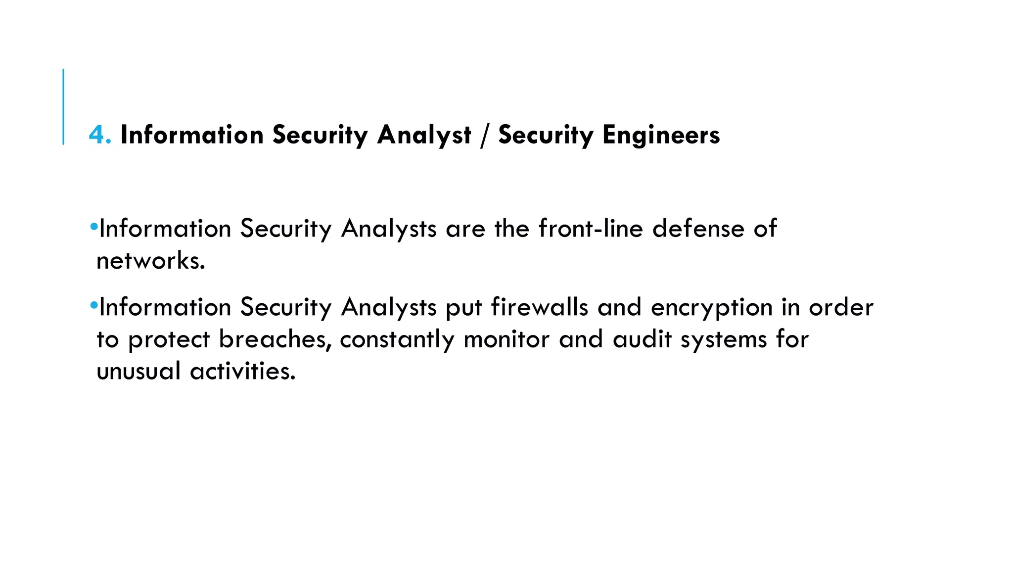 4. Information Security Analyst / Security Engineers
•Information Security Analysts are the front-line defense of
networks.
•Information Security Analysts put firewalls and encryption in order
to protect breaches, constantly monitor and audit systems for
unusual activities.
 