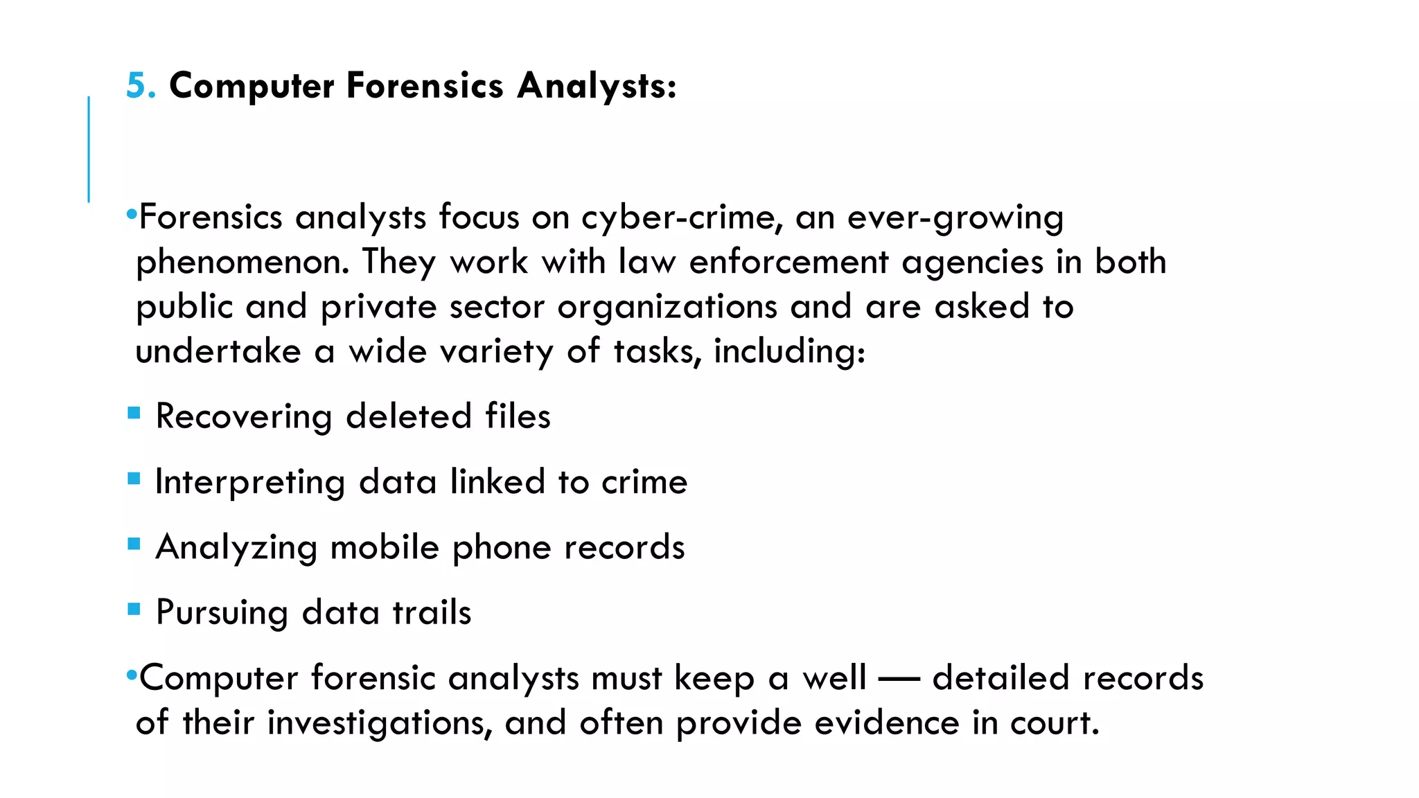 5. Computer Forensics Analysts:
•Forensics analysts focus on cyber-crime, an ever-growing
phenomenon. They work with law enforcement agencies in both
public and private sector organizations and are asked to
undertake a wide variety of tasks, including:
 Recovering deleted files
 Interpreting data linked to crime
 Analyzing mobile phone records
 Pursuing data trails
•Computer forensic analysts must keep a well — detailed records
of their investigations, and often provide evidence in court.
 