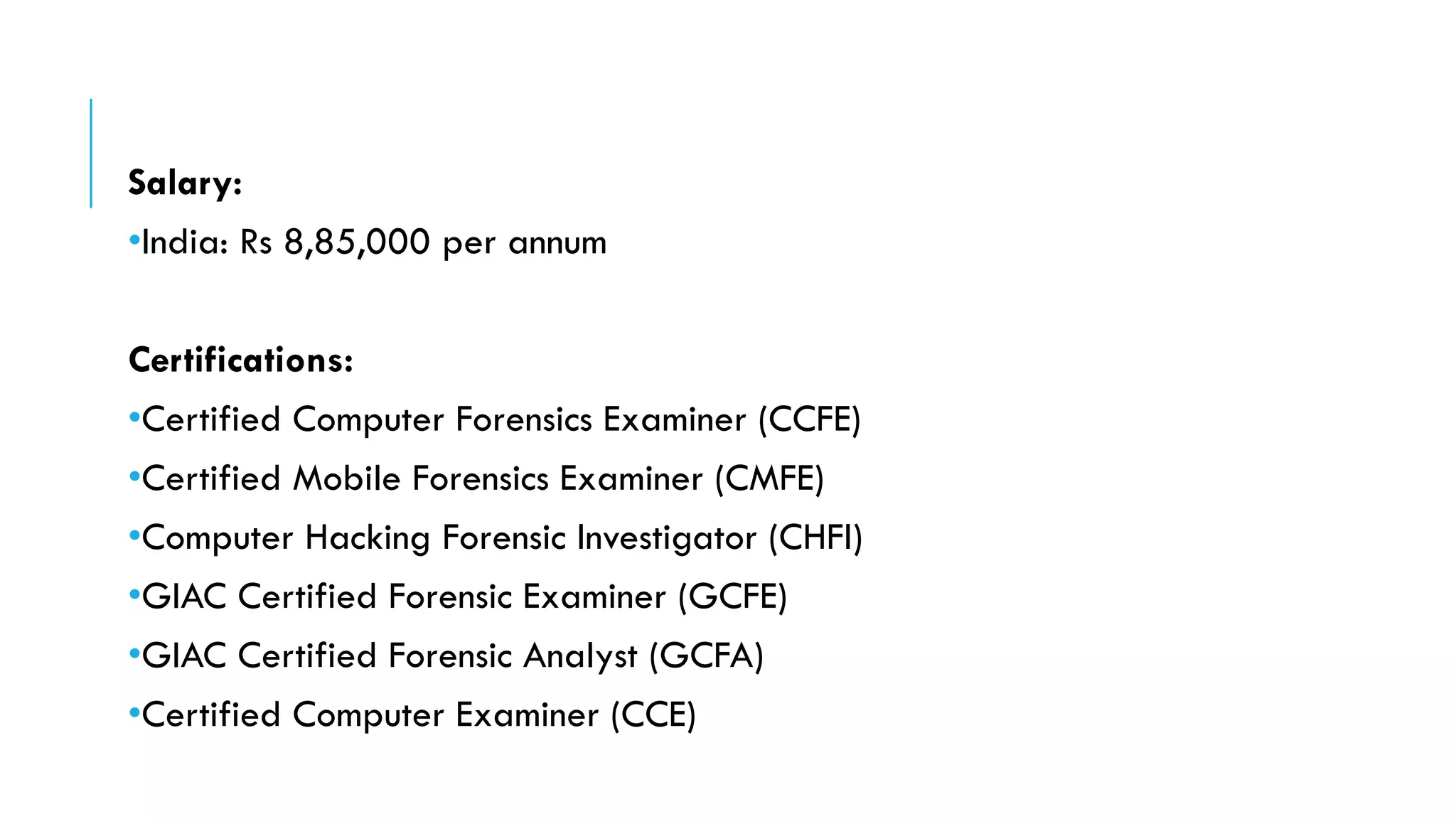 Salary:
•India: Rs 8,85,000 per annum
Certifications:
•Certified Computer Forensics Examiner (CCFE)
•Certified Mobile Forensics Examiner (CMFE)
•Computer Hacking Forensic Investigator (CHFI)
•GIAC Certified Forensic Examiner (GCFE)
•GIAC Certified Forensic Analyst (GCFA)
•Certified Computer Examiner (CCE)
 