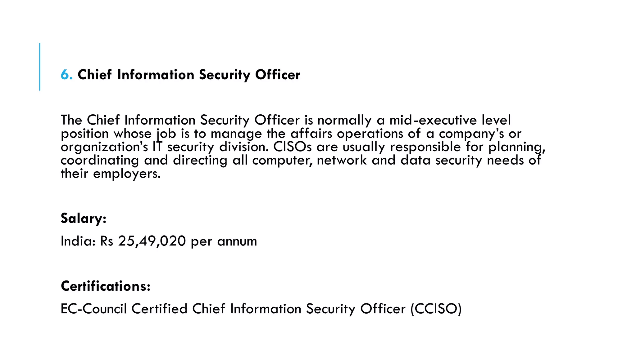 6. Chief Information Security Officer
The Chief Information Security Officer is normally a mid-executive level
position whose job is to manage the affairs operations of a company’s or
organization’s IT security division. CISOs are usually responsible for planning,
coordinating and directing all computer, network and data security needs of
their employers.
Salary:
India: Rs 25,49,020 per annum
Certifications:
EC-Council Certified Chief Information Security Officer (CCISO)
 