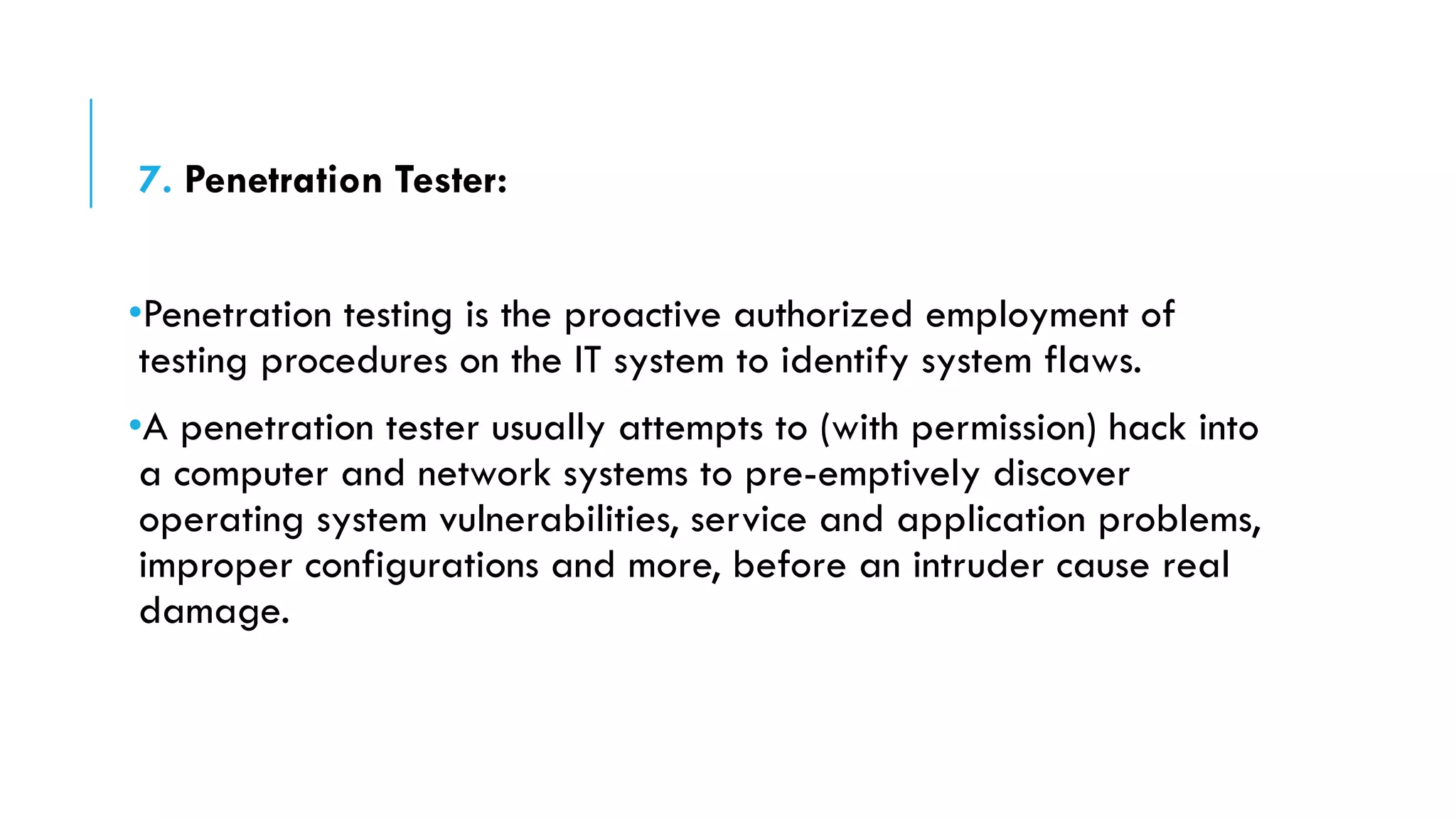 7. Penetration Tester:
•Penetration testing is the proactive authorized employment of
testing procedures on the IT system to identify system flaws.
•A penetration tester usually attempts to (with permission) hack into
a computer and network systems to pre-emptively discover
operating system vulnerabilities, service and application problems,
improper configurations and more, before an intruder cause real
damage.
 