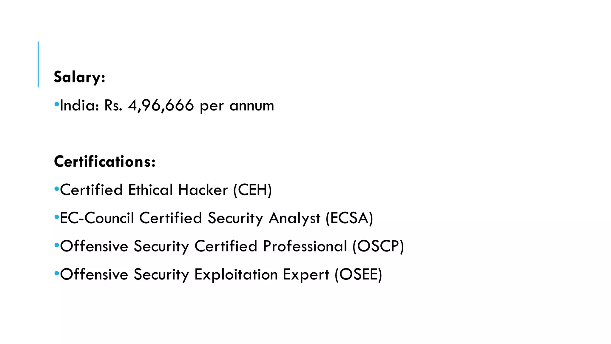 Salary:
•India: Rs. 4,96,666 per annum
Certifications:
•Certified Ethical Hacker (CEH)
•EC-Council Certified Security Analyst (ECSA)
•Offensive Security Certified Professional (OSCP)
•Offensive Security Exploitation Expert (OSEE)
 