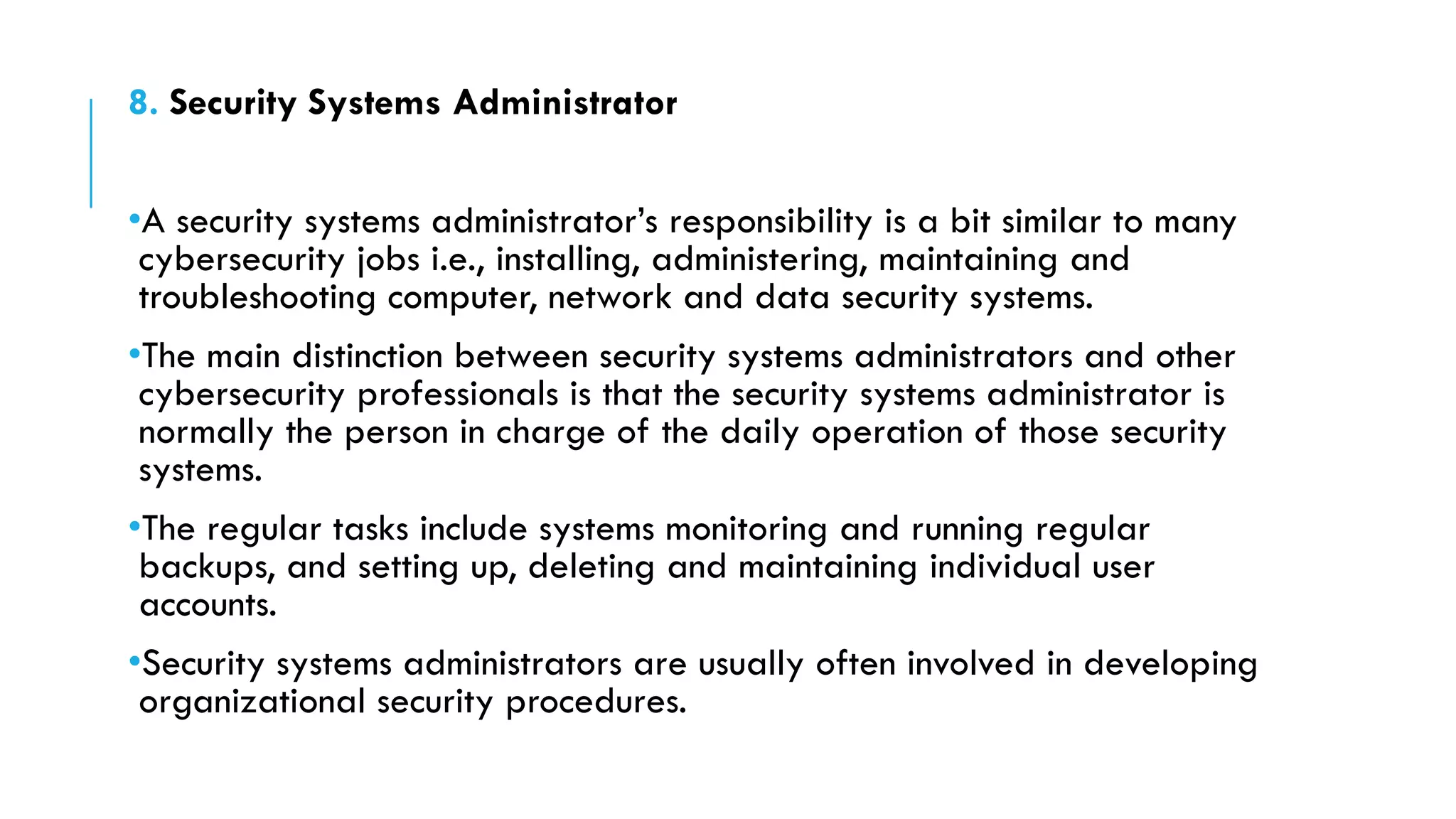 8. Security Systems Administrator
•A security systems administrator’s responsibility is a bit similar to many
cybersecurity jobs i.e., installing, administering, maintaining and
troubleshooting computer, network and data security systems.
•The main distinction between security systems administrators and other
cybersecurity professionals is that the security systems administrator is
normally the person in charge of the daily operation of those security
systems.
•The regular tasks include systems monitoring and running regular
backups, and setting up, deleting and maintaining individual user
accounts.
•Security systems administrators are usually often involved in developing
organizational security procedures.
 