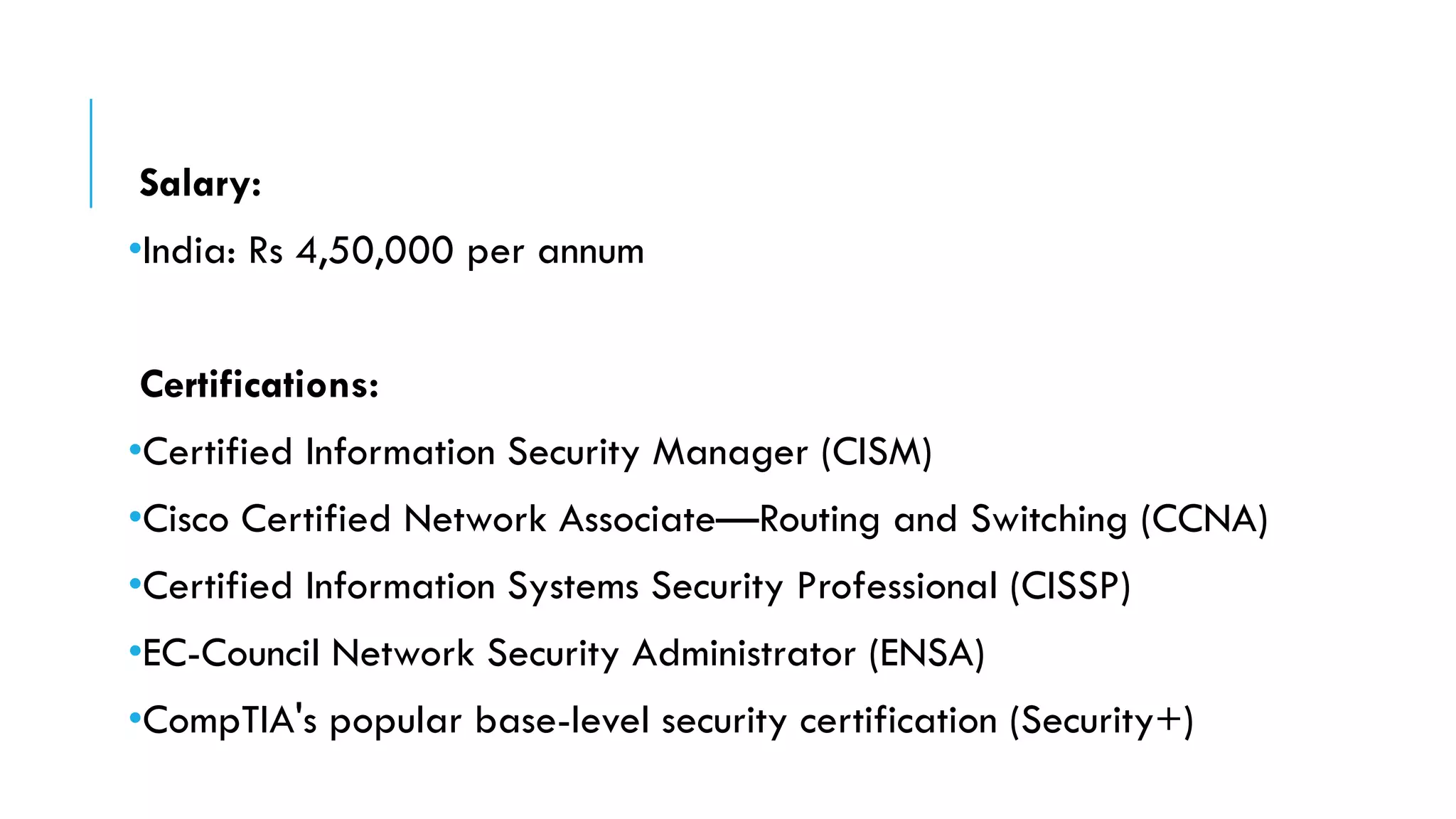 Salary:
•India: Rs 4,50,000 per annum
Certifications:
•Certified Information Security Manager (CISM)
•Cisco Certified Network Associate—Routing and Switching (CCNA)
•Certified Information Systems Security Professional (CISSP)
•EC-Council Network Security Administrator (ENSA)
•CompTIA's popular base-level security certification (Security+)
 