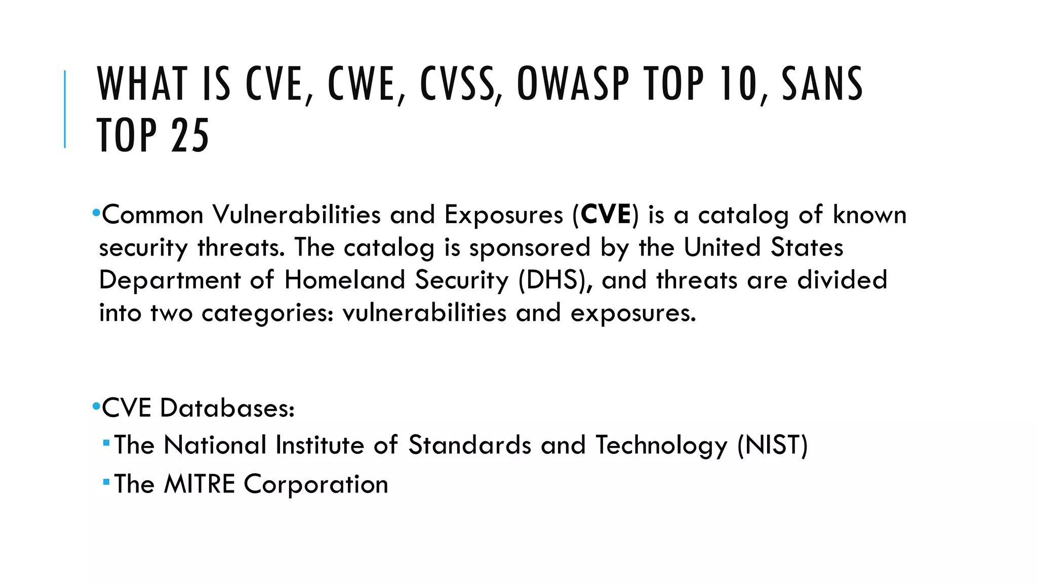 WHAT IS CVE, CWE, CVSS, OWASP TOP 10, SANS
TOP 25
•Common Vulnerabilities and Exposures (CVE) is a catalog of known
security threats. The catalog is sponsored by the United States
Department of Homeland Security (DHS), and threats are divided
into two categories: vulnerabilities and exposures.
•CVE Databases:
The National Institute of Standards and Technology (NIST)
The MITRE Corporation
 