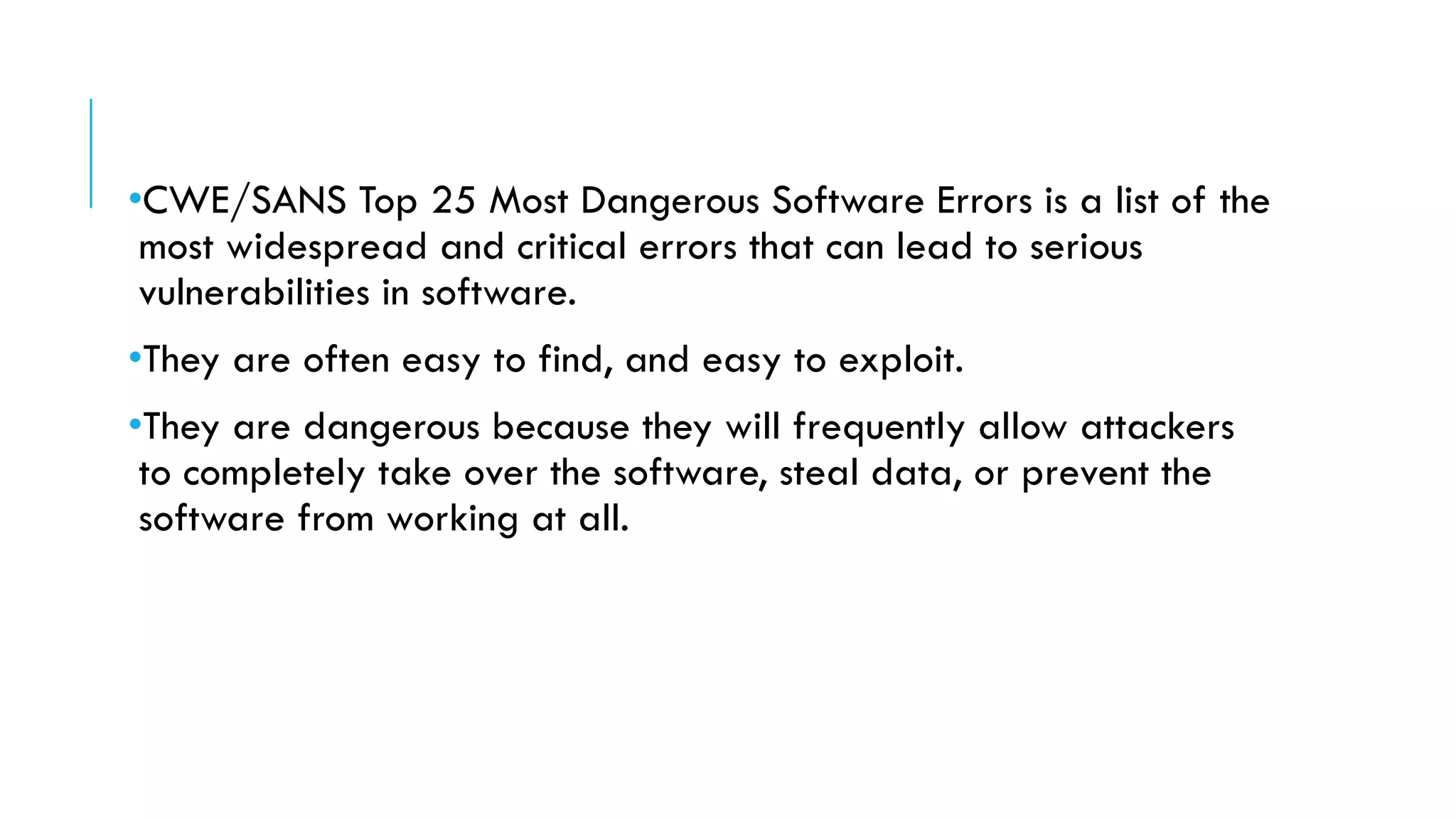 •CWE/SANS Top 25 Most Dangerous Software Errors is a list of the
most widespread and critical errors that can lead to serious
vulnerabilities in software.
•They are often easy to find, and easy to exploit.
•They are dangerous because they will frequently allow attackers
to completely take over the software, steal data, or prevent the
software from working at all.
 