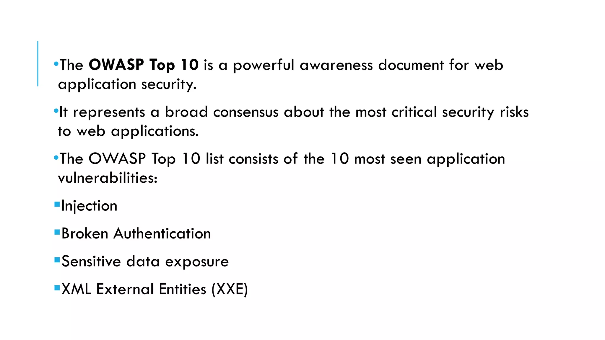 •The OWASP Top 10 is a powerful awareness document for web
application security.
•It represents a broad consensus about the most critical security risks
to web applications.
•The OWASP Top 10 list consists of the 10 most seen application
vulnerabilities:
Injection
Broken Authentication
Sensitive data exposure
XML External Entities (XXE)
 
