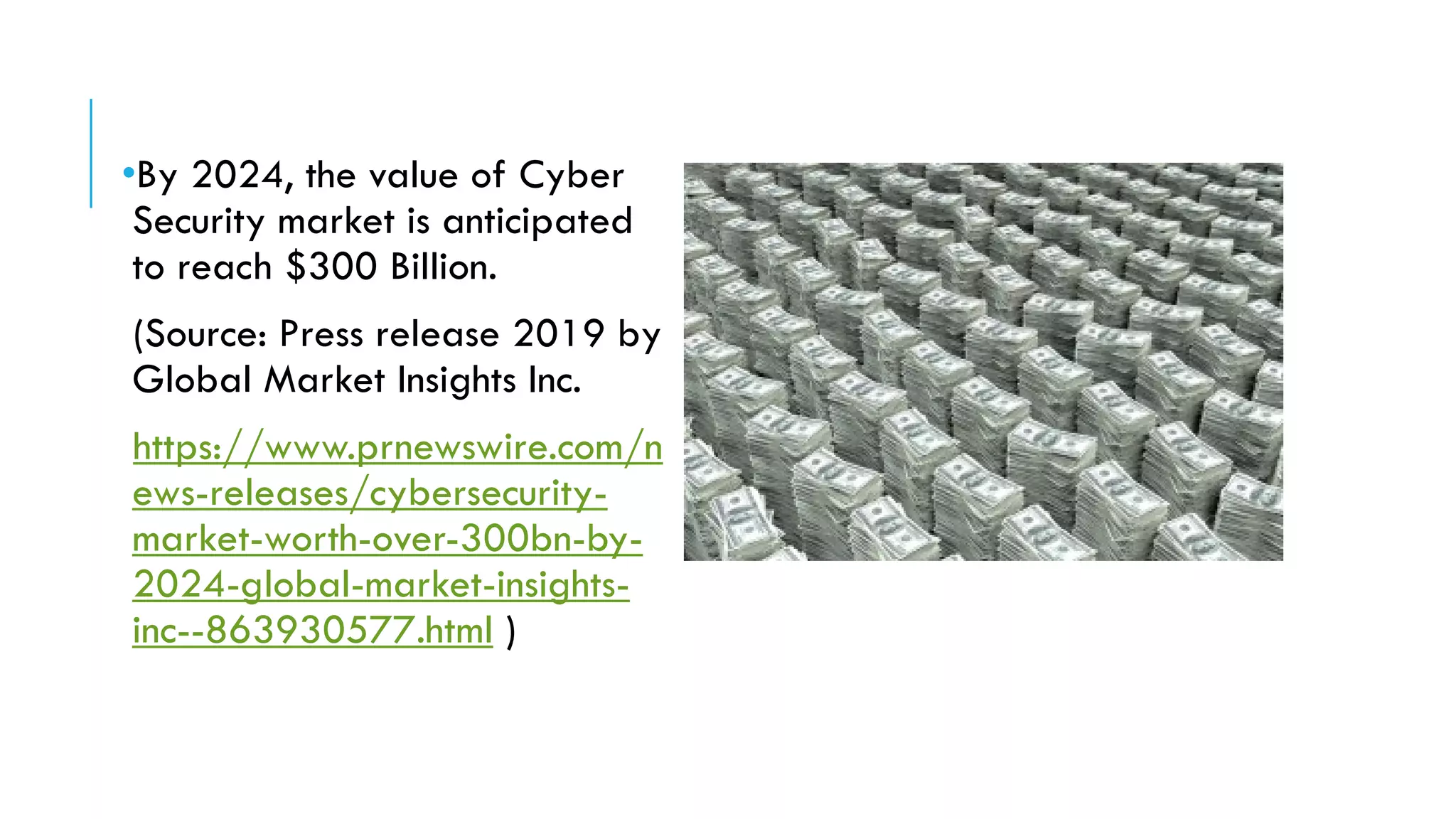 •By 2024, the value of Cyber
Security market is anticipated
to reach $300 Billion.
(Source: Press release 2019 by
Global Market Insights Inc.
https://www.prnewswire.com/n
ews-releases/cybersecurity-
market-worth-over-300bn-by-
2024-global-market-insights-
inc--863930577.html )
 