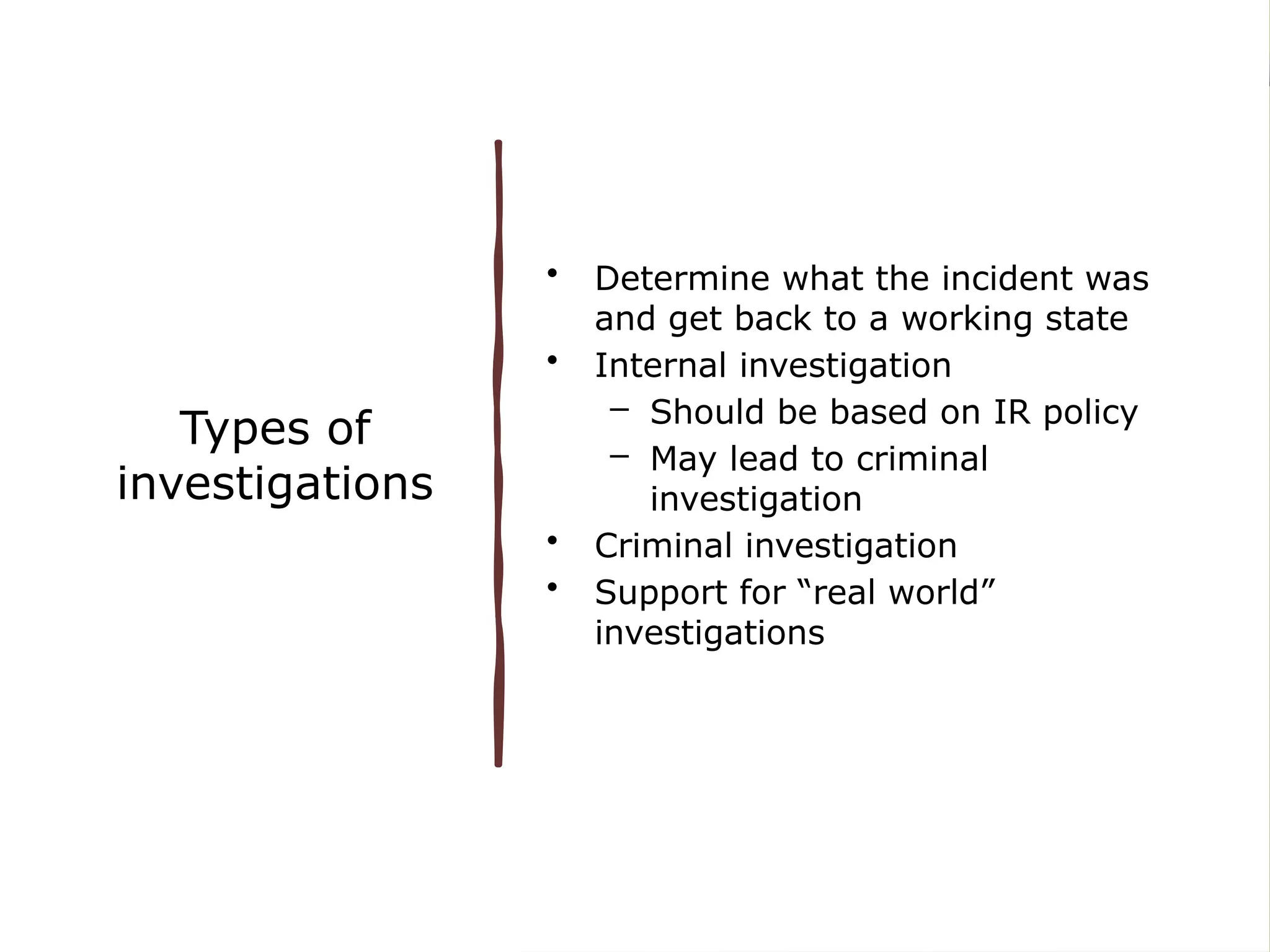 Types of
investigations
• Determine what the incident was
and get back to a working state
• Internal investigation
– Should be based on IR policy
– May lead to criminal
investigation
• Criminal investigation
• Support for “real world”
investigations
 