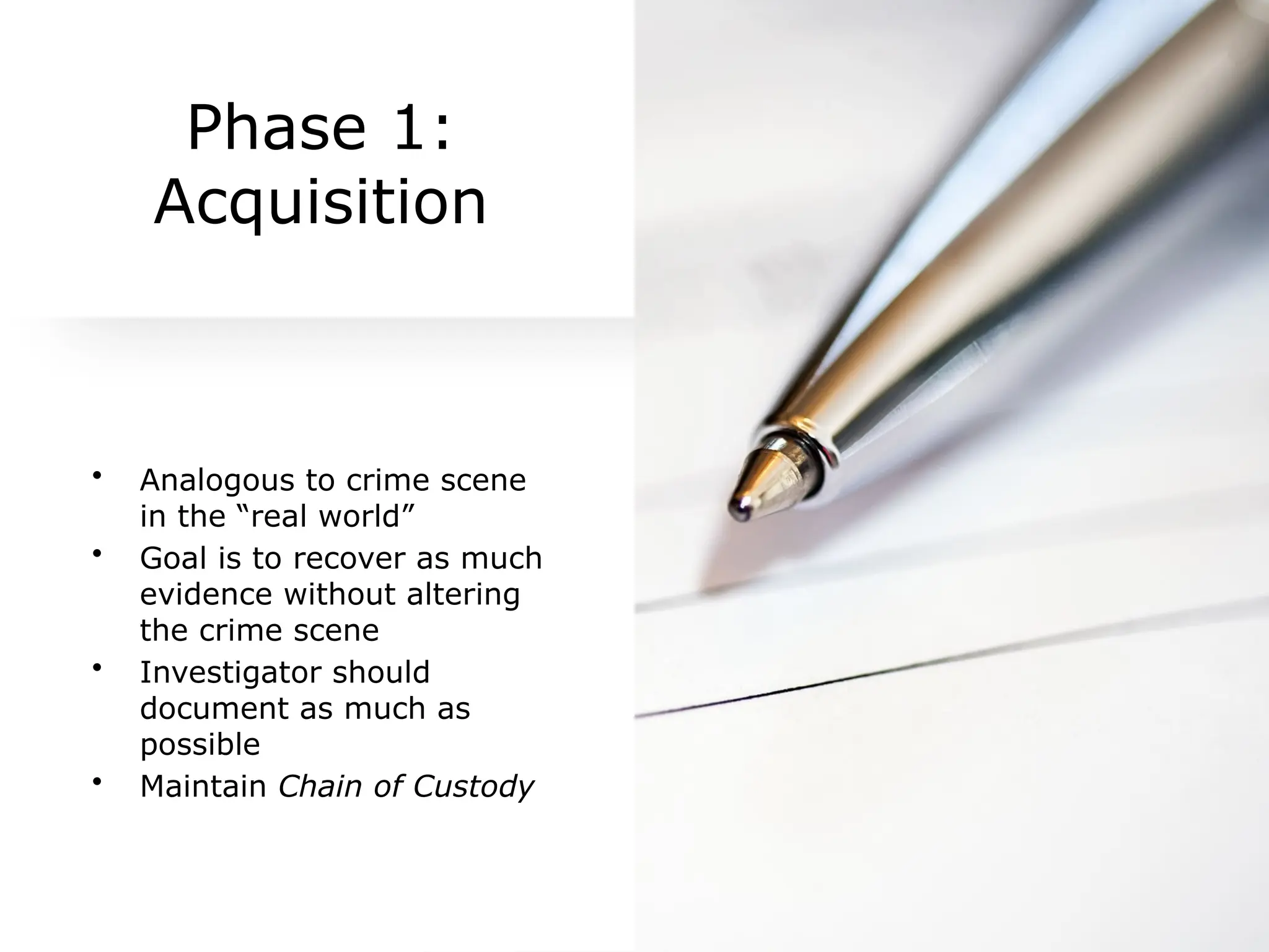 Phase 1:
Acquisition
• Analogous to crime scene
in the “real world”
• Goal is to recover as much
evidence without altering
the crime scene
• Investigator should
document as much as
possible
• Maintain Chain of Custody
 
