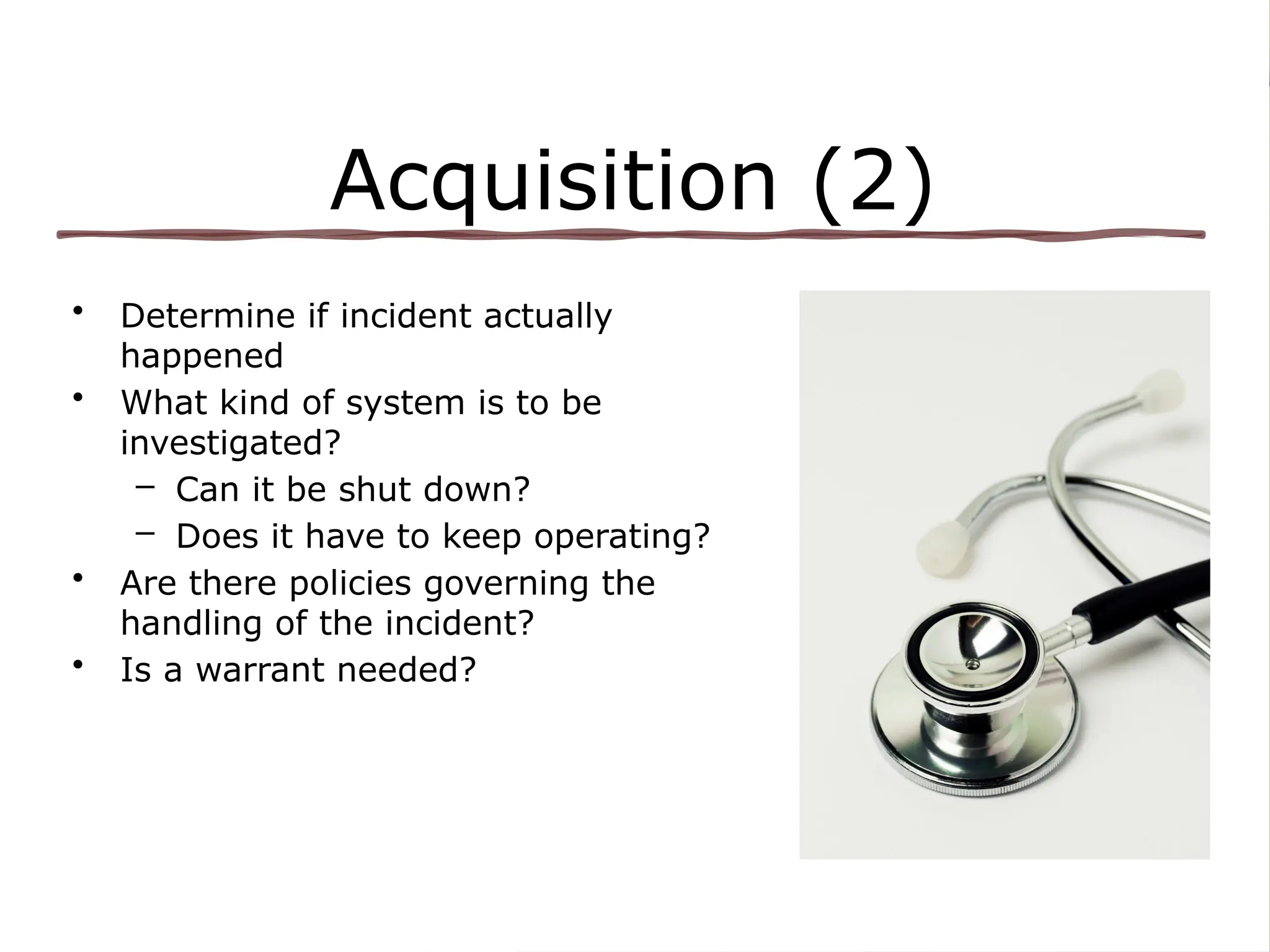 Acquisition (2)
• Determine if incident actually
happened
• What kind of system is to be
investigated?
– Can it be shut down?
– Does it have to keep operating?
• Are there policies governing the
handling of the incident?
• Is a warrant needed?
 
