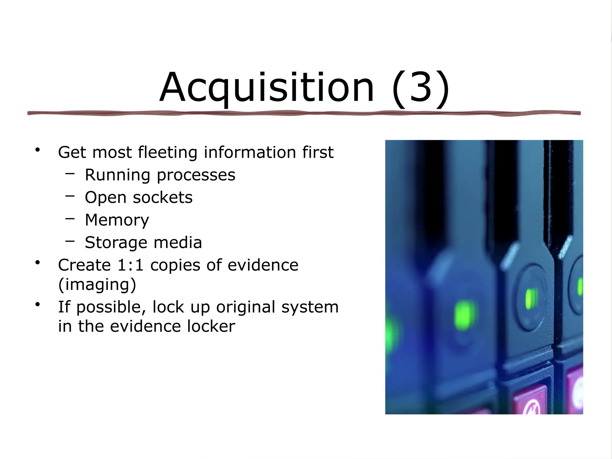 Acquisition (3)
• Get most fleeting information first
– Running processes
– Open sockets
– Memory
– Storage media
• Create 1:1 copies of evidence
(imaging)
• If possible, lock up original system
in the evidence locker
 