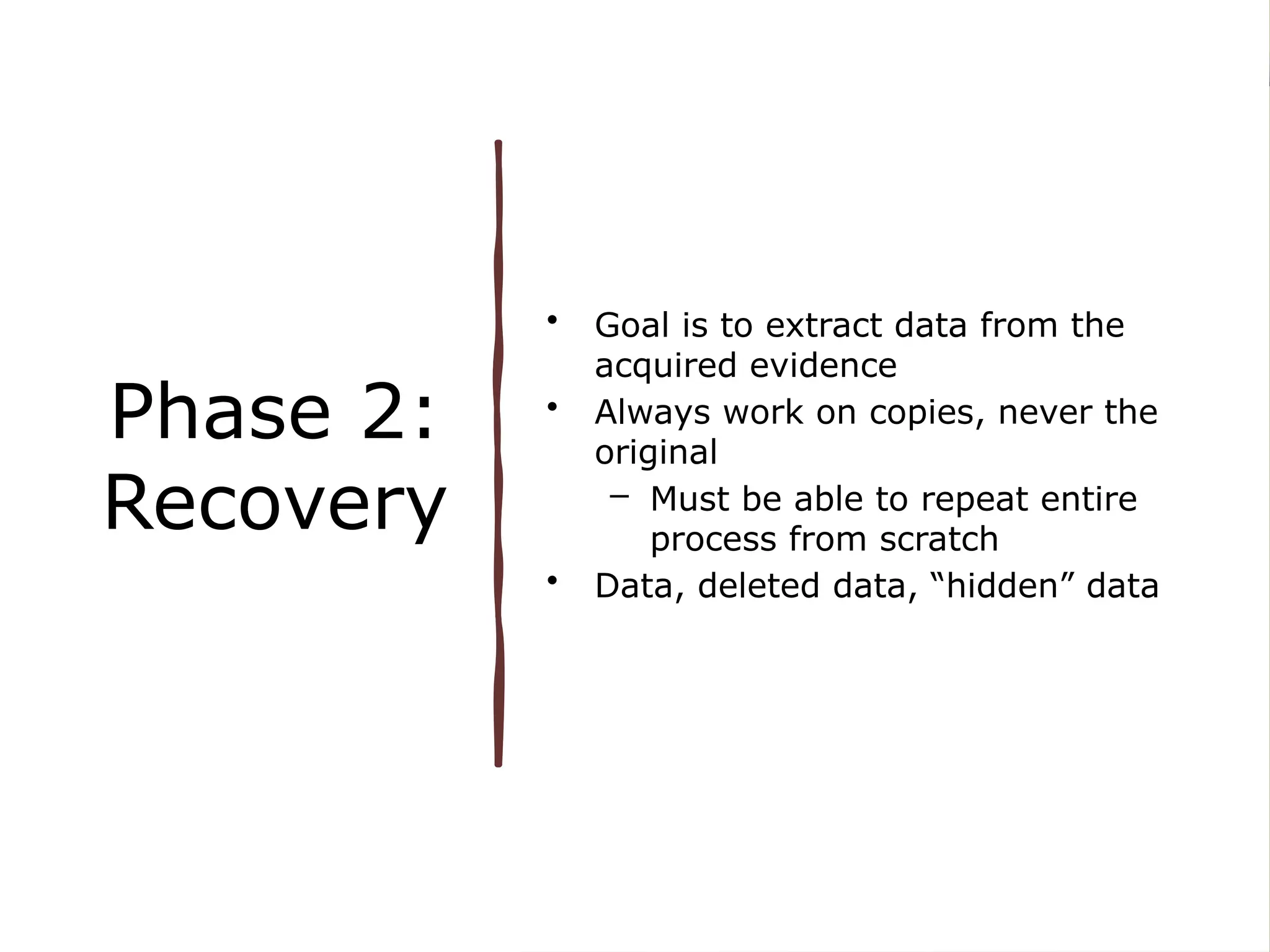 Phase 2:
Recovery
• Goal is to extract data from the
acquired evidence
• Always work on copies, never the
original
– Must be able to repeat entire
process from scratch
• Data, deleted data, “hidden” data
 