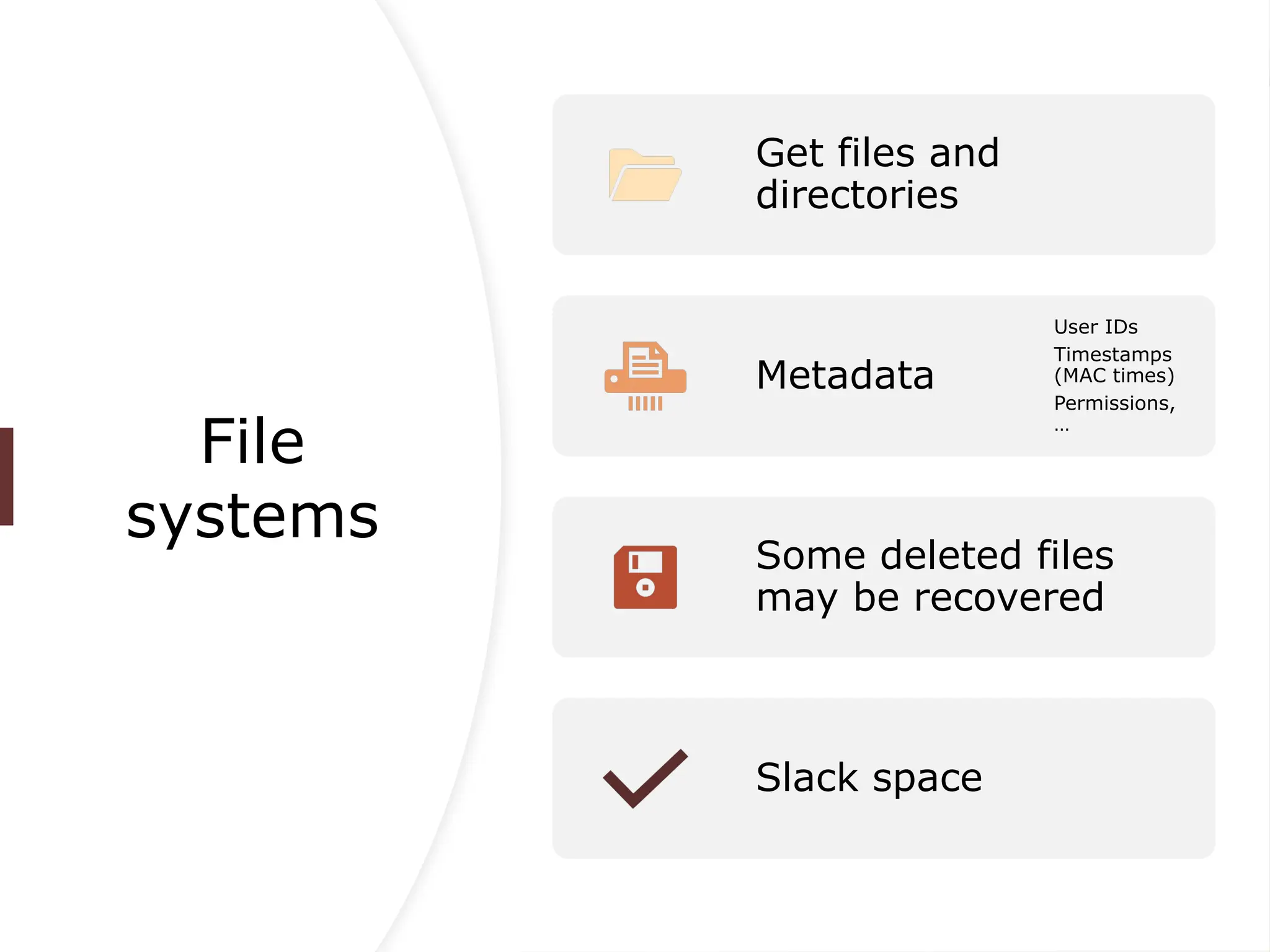 File
systems
Get files and
directories
Metadata
User IDs
Timestamps
(MAC times)
Permissions,
…
Some deleted files
may be recovered
Slack space
 