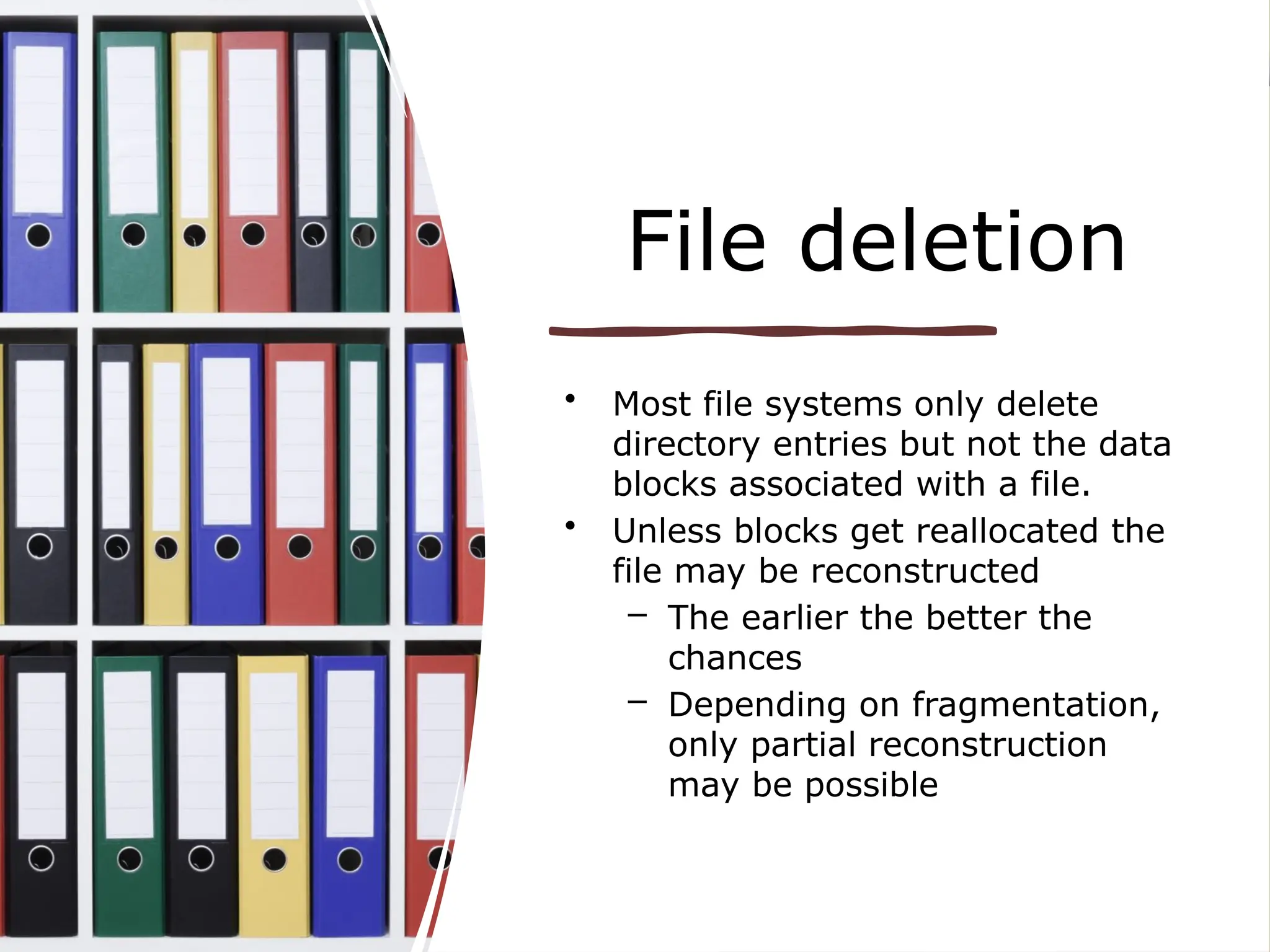 File deletion
• Most file systems only delete
directory entries but not the data
blocks associated with a file.
• Unless blocks get reallocated the
file may be reconstructed
– The earlier the better the
chances
– Depending on fragmentation,
only partial reconstruction
may be possible
 