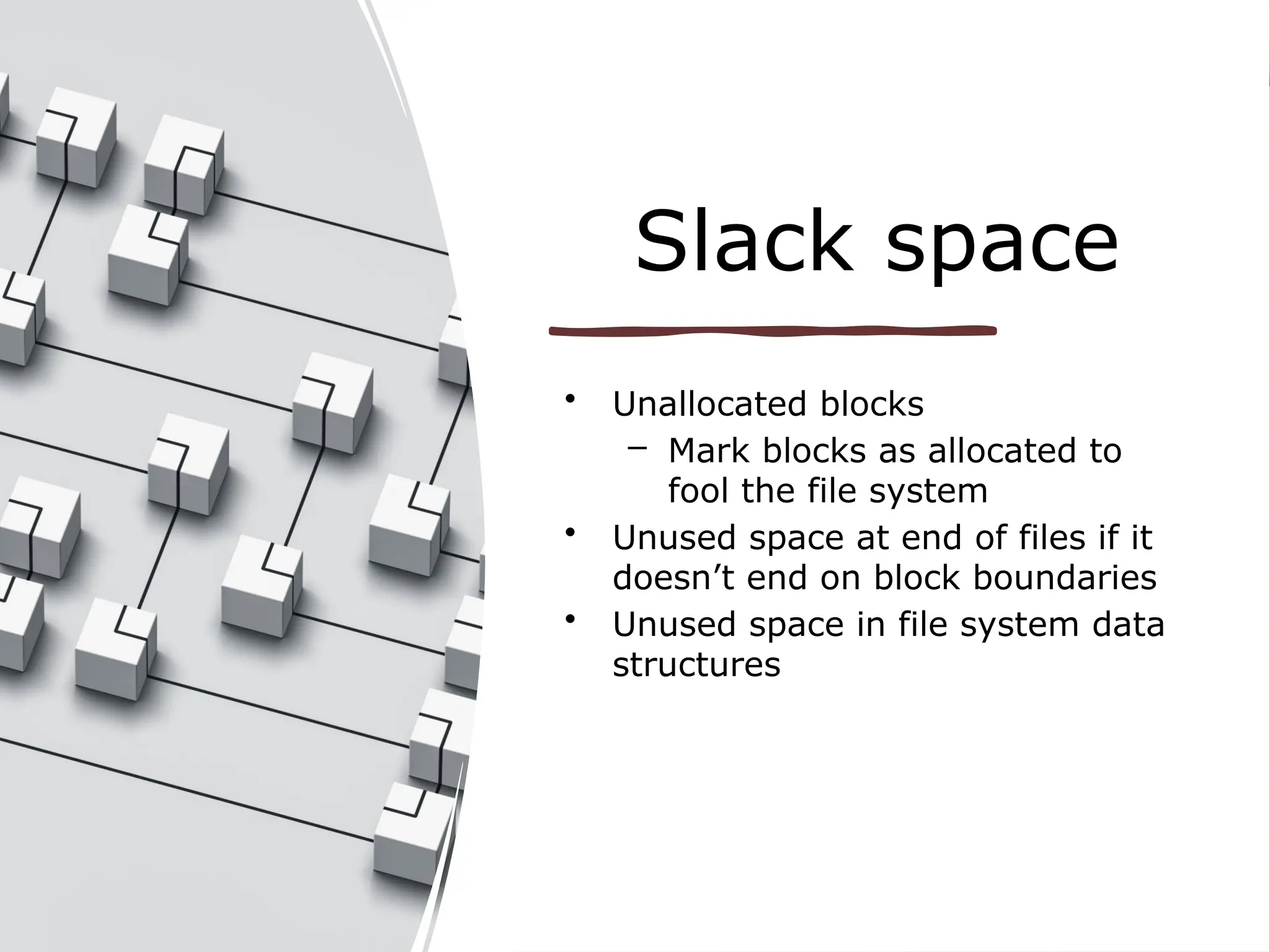 Slack space
• Unallocated blocks
– Mark blocks as allocated to
fool the file system
• Unused space at end of files if it
doesn’t end on block boundaries
• Unused space in file system data
structures
 
