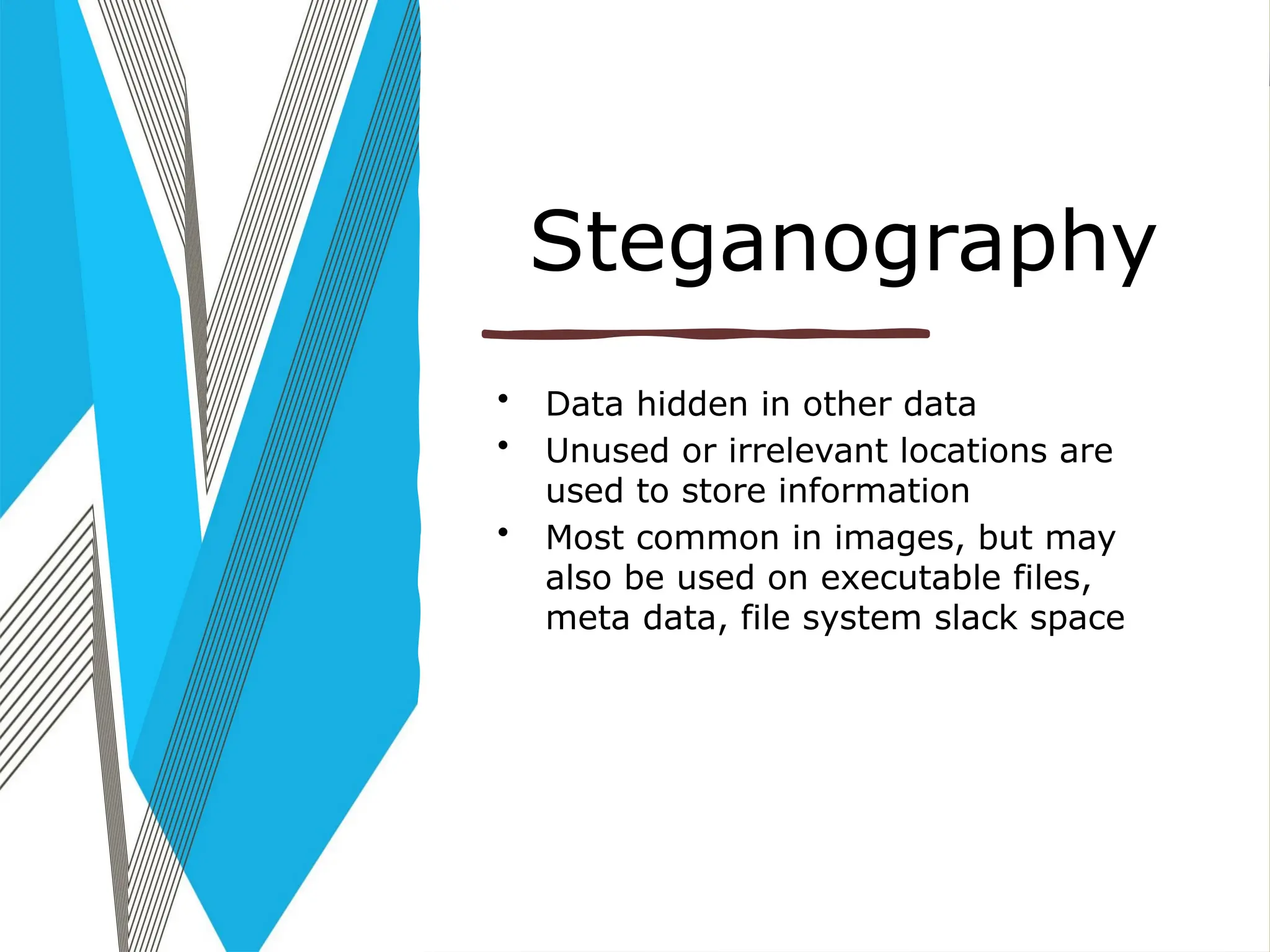 Steganography
• Data hidden in other data
• Unused or irrelevant locations are
used to store information
• Most common in images, but may
also be used on executable files,
meta data, file system slack space
 