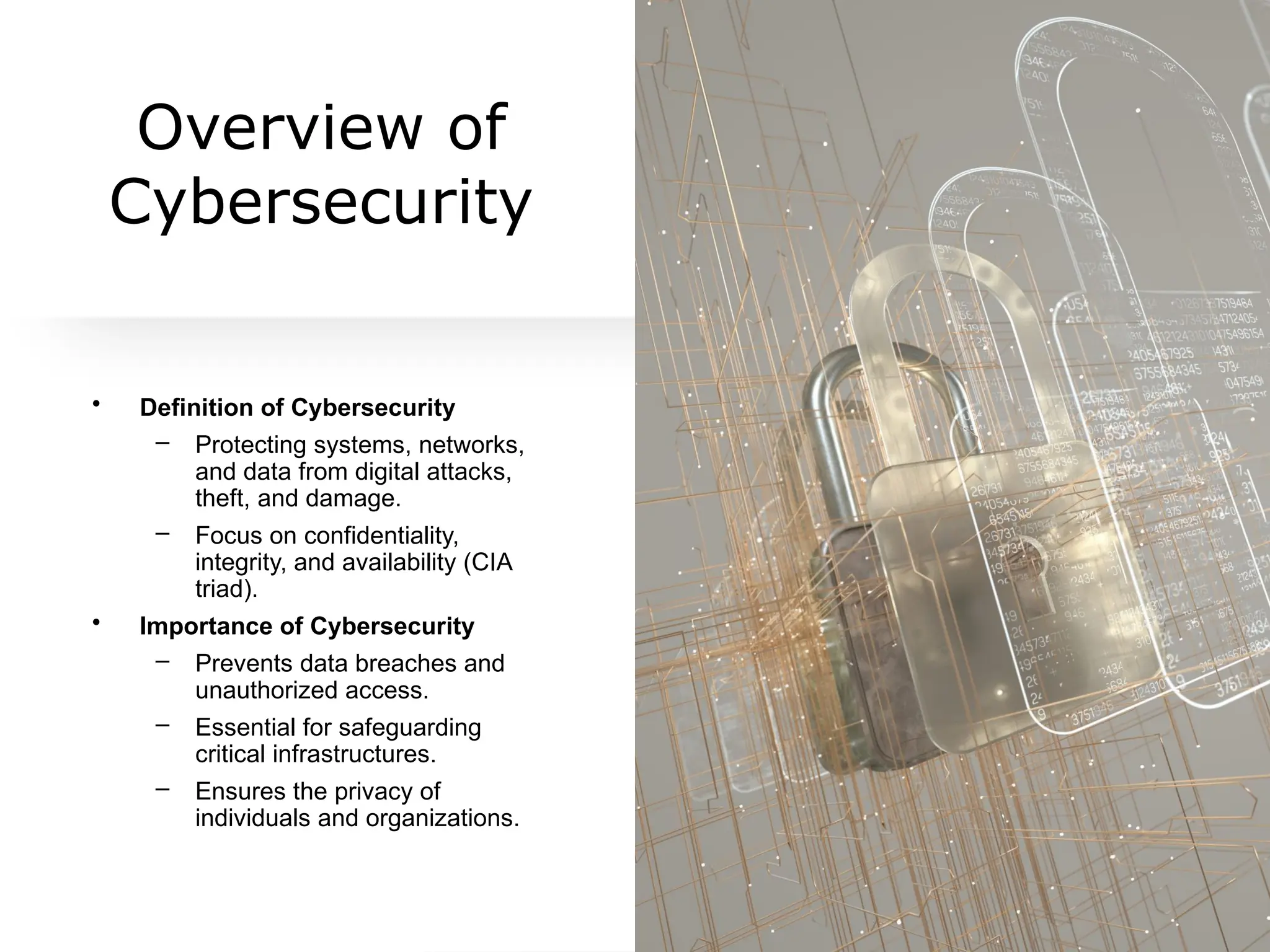 Overview of
Cybersecurity
• Definition of Cybersecurity
– Protecting systems, networks,
and data from digital attacks,
theft, and damage.
– Focus on confidentiality,
integrity, and availability (CIA
triad).
• Importance of Cybersecurity
– Prevents data breaches and
unauthorized access.
– Essential for safeguarding
critical infrastructures.
– Ensures the privacy of
individuals and organizations.
 