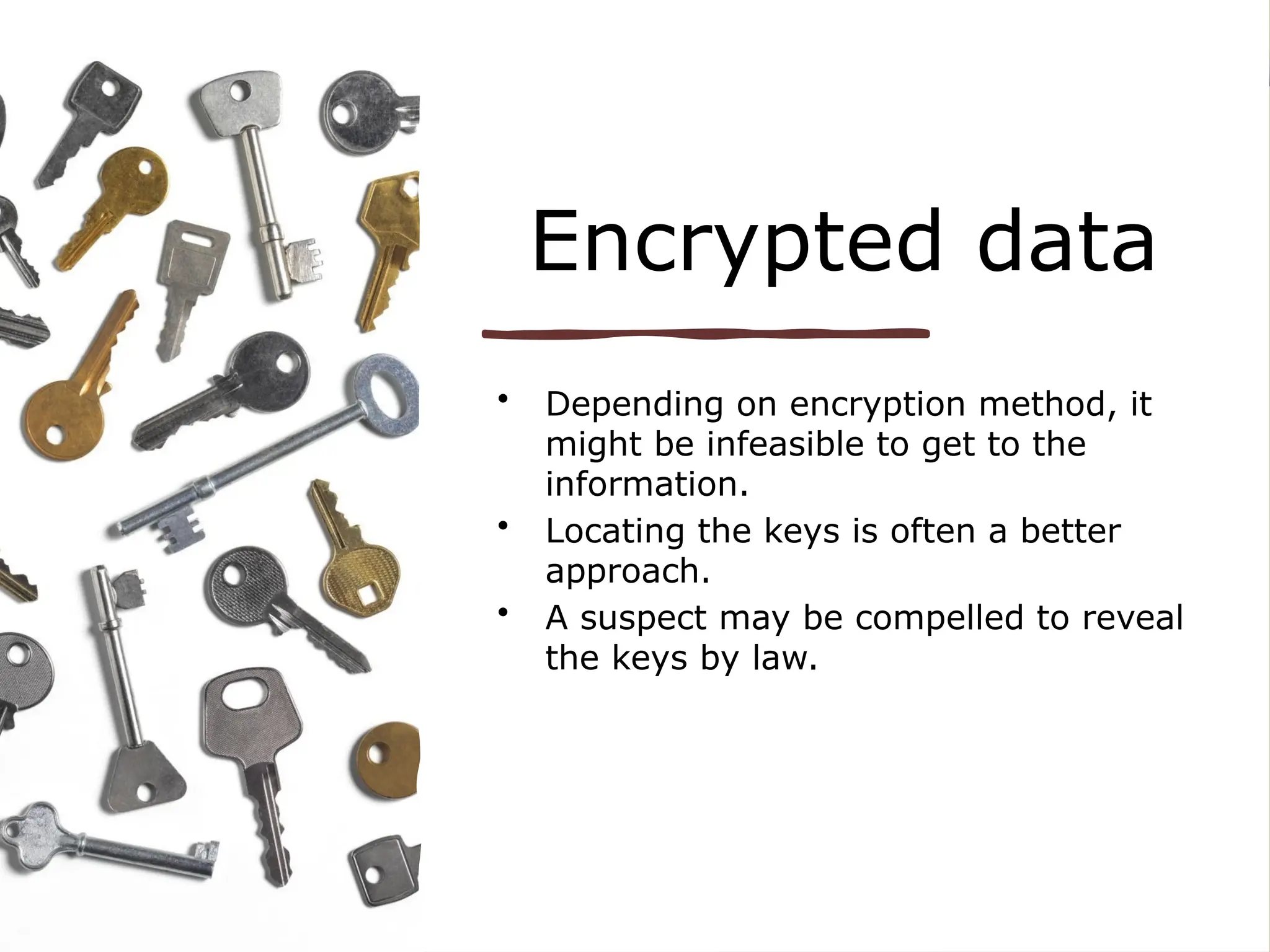 Encrypted data
• Depending on encryption method, it
might be infeasible to get to the
information.
• Locating the keys is often a better
approach.
• A suspect may be compelled to reveal
the keys by law.
 