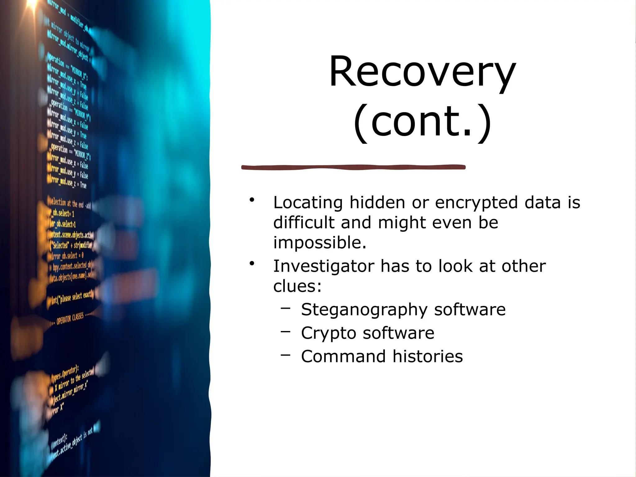 Recovery
(cont.)
• Locating hidden or encrypted data is
difficult and might even be
impossible.
• Investigator has to look at other
clues:
– Steganography software
– Crypto software
– Command histories
 