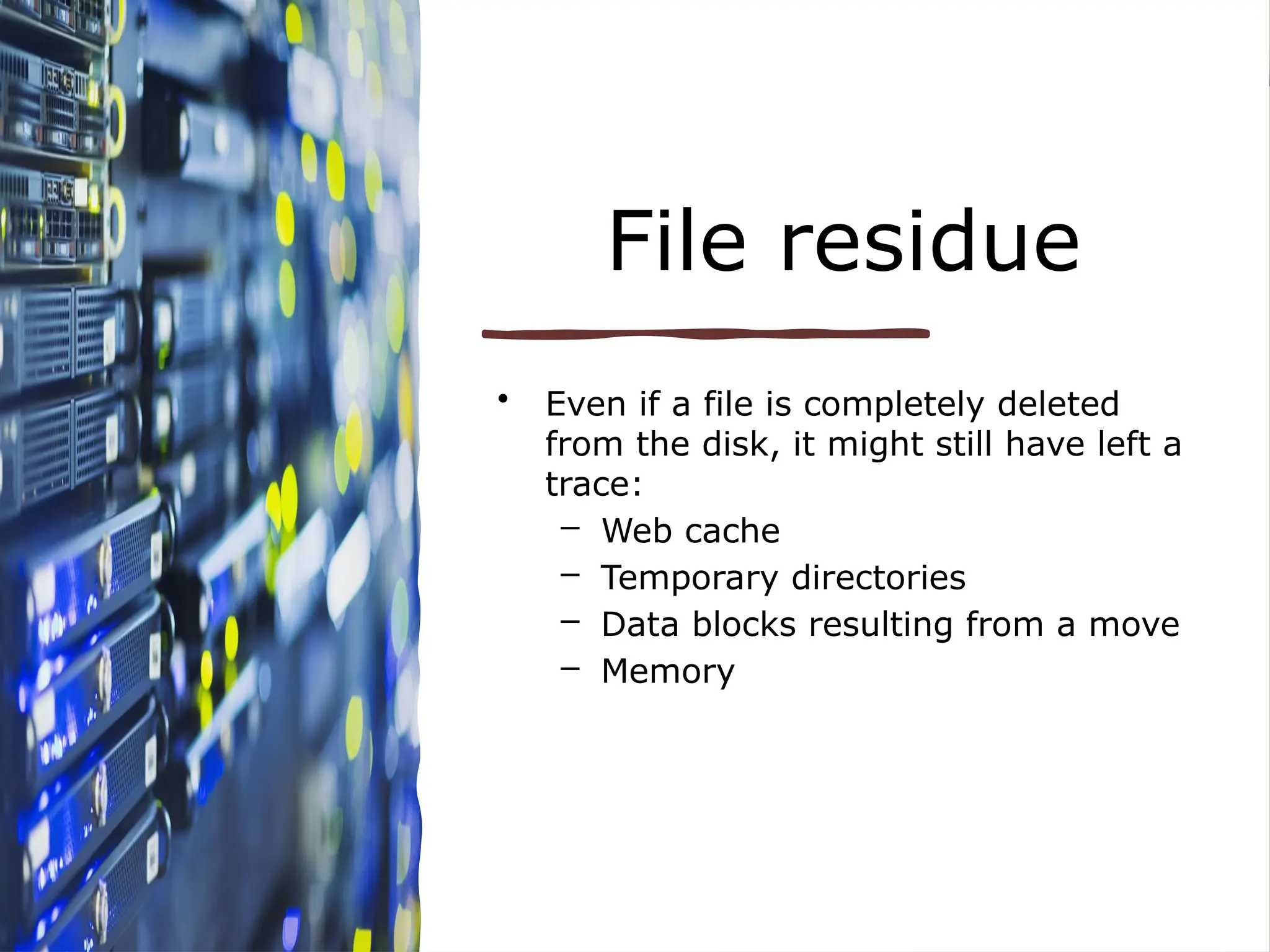 File residue
• Even if a file is completely deleted
from the disk, it might still have left a
trace:
– Web cache
– Temporary directories
– Data blocks resulting from a move
– Memory
 
