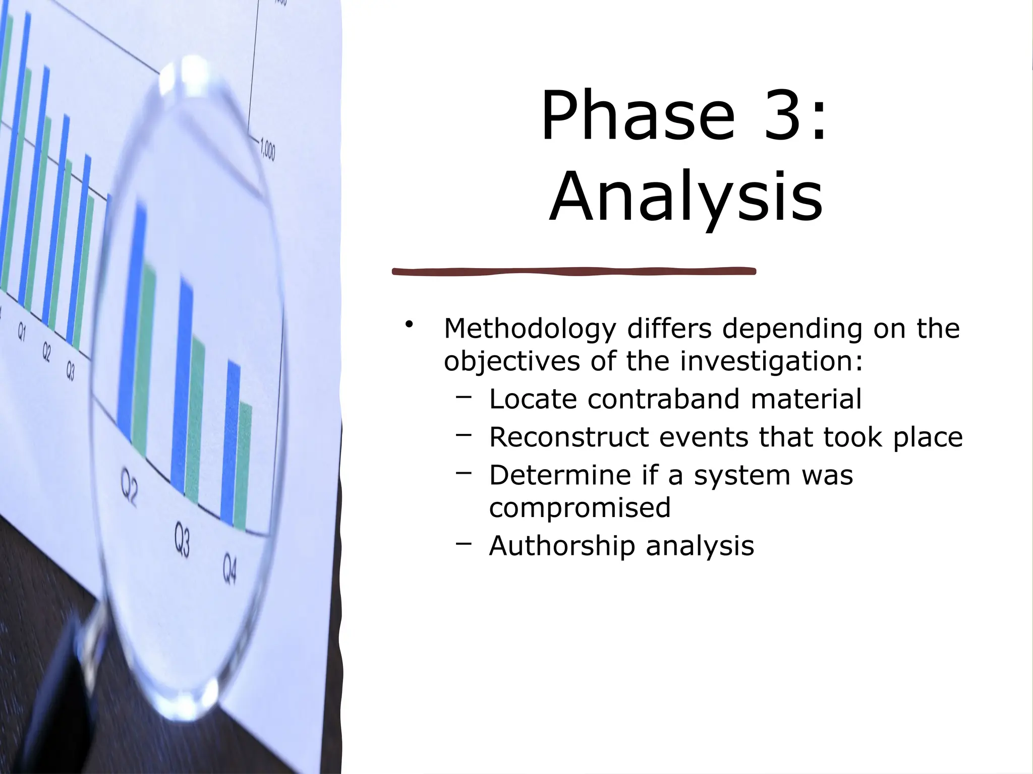 Phase 3:
Analysis
• Methodology differs depending on the
objectives of the investigation:
– Locate contraband material
– Reconstruct events that took place
– Determine if a system was
compromised
– Authorship analysis
 