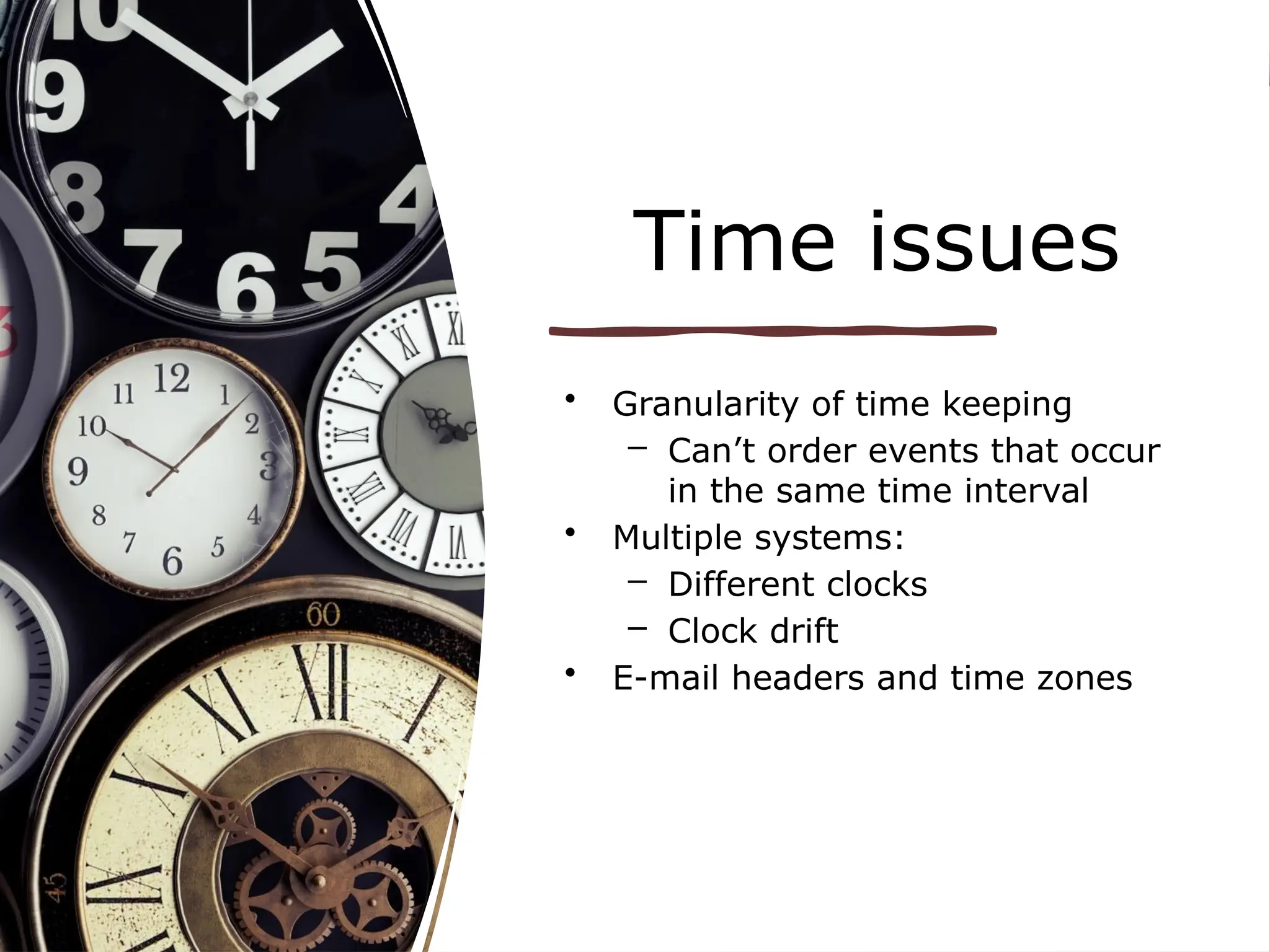 Time issues
• Granularity of time keeping
– Can’t order events that occur
in the same time interval
• Multiple systems:
– Different clocks
– Clock drift
• E-mail headers and time zones
 