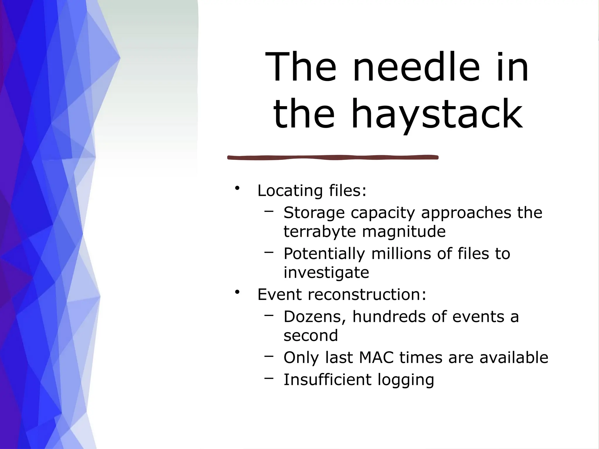 The needle in
the haystack
• Locating files:
– Storage capacity approaches the
terrabyte magnitude
– Potentially millions of files to
investigate
• Event reconstruction:
– Dozens, hundreds of events a
second
– Only last MAC times are available
– Insufficient logging
 