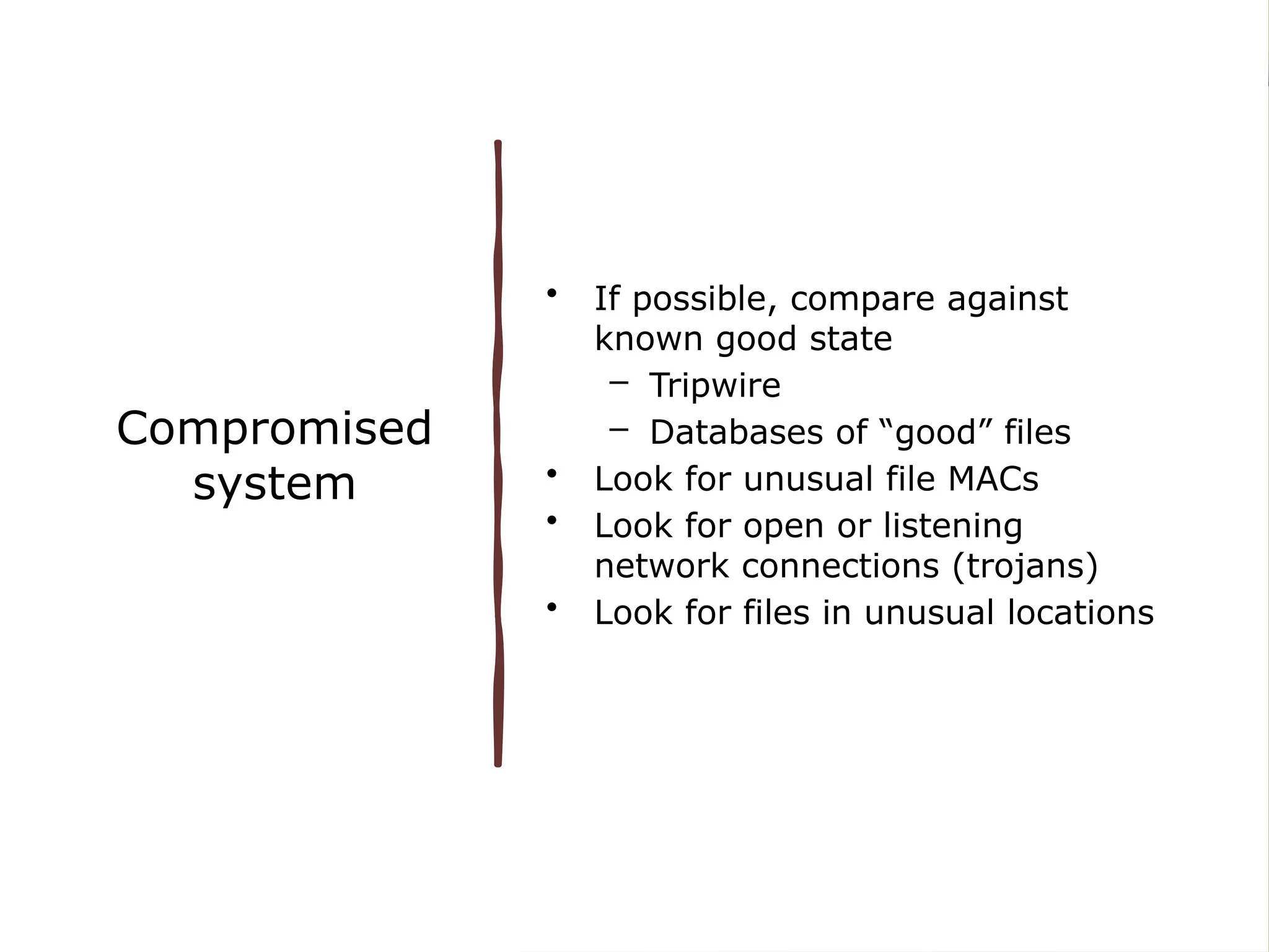 Compromised
system
• If possible, compare against
known good state
– Tripwire
– Databases of “good” files
• Look for unusual file MACs
• Look for open or listening
network connections (trojans)
• Look for files in unusual locations
 