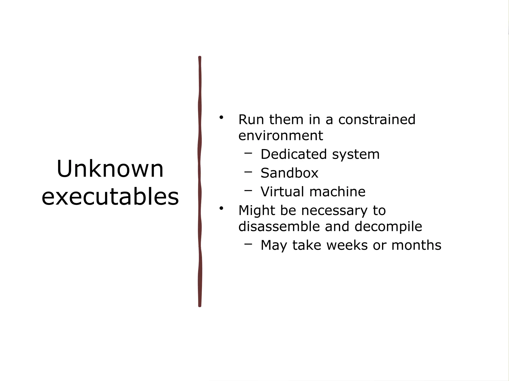 Unknown
executables
• Run them in a constrained
environment
– Dedicated system
– Sandbox
– Virtual machine
• Might be necessary to
disassemble and decompile
– May take weeks or months
 