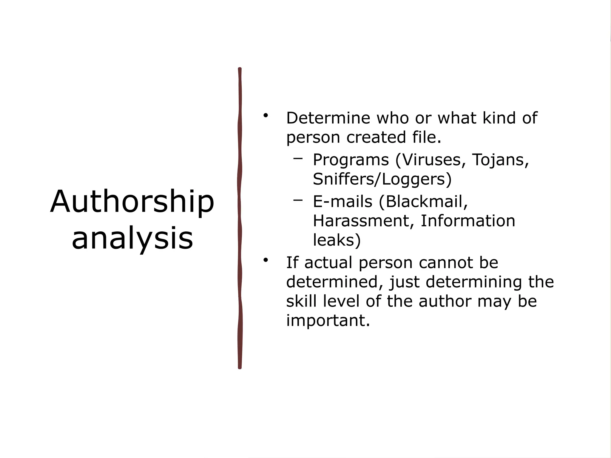Authorship
analysis
• Determine who or what kind of
person created file.
– Programs (Viruses, Tojans,
Sniffers/Loggers)
– E-mails (Blackmail,
Harassment, Information
leaks)
• If actual person cannot be
determined, just determining the
skill level of the author may be
important.
 