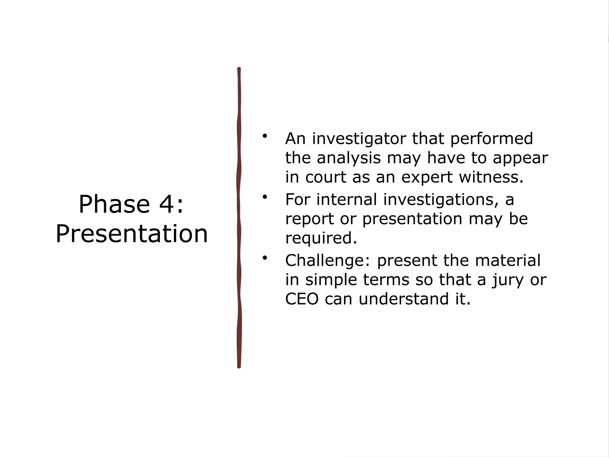 Phase 4:
Presentation
• An investigator that performed
the analysis may have to appear
in court as an expert witness.
• For internal investigations, a
report or presentation may be
required.
• Challenge: present the material
in simple terms so that a jury or
CEO can understand it.
 