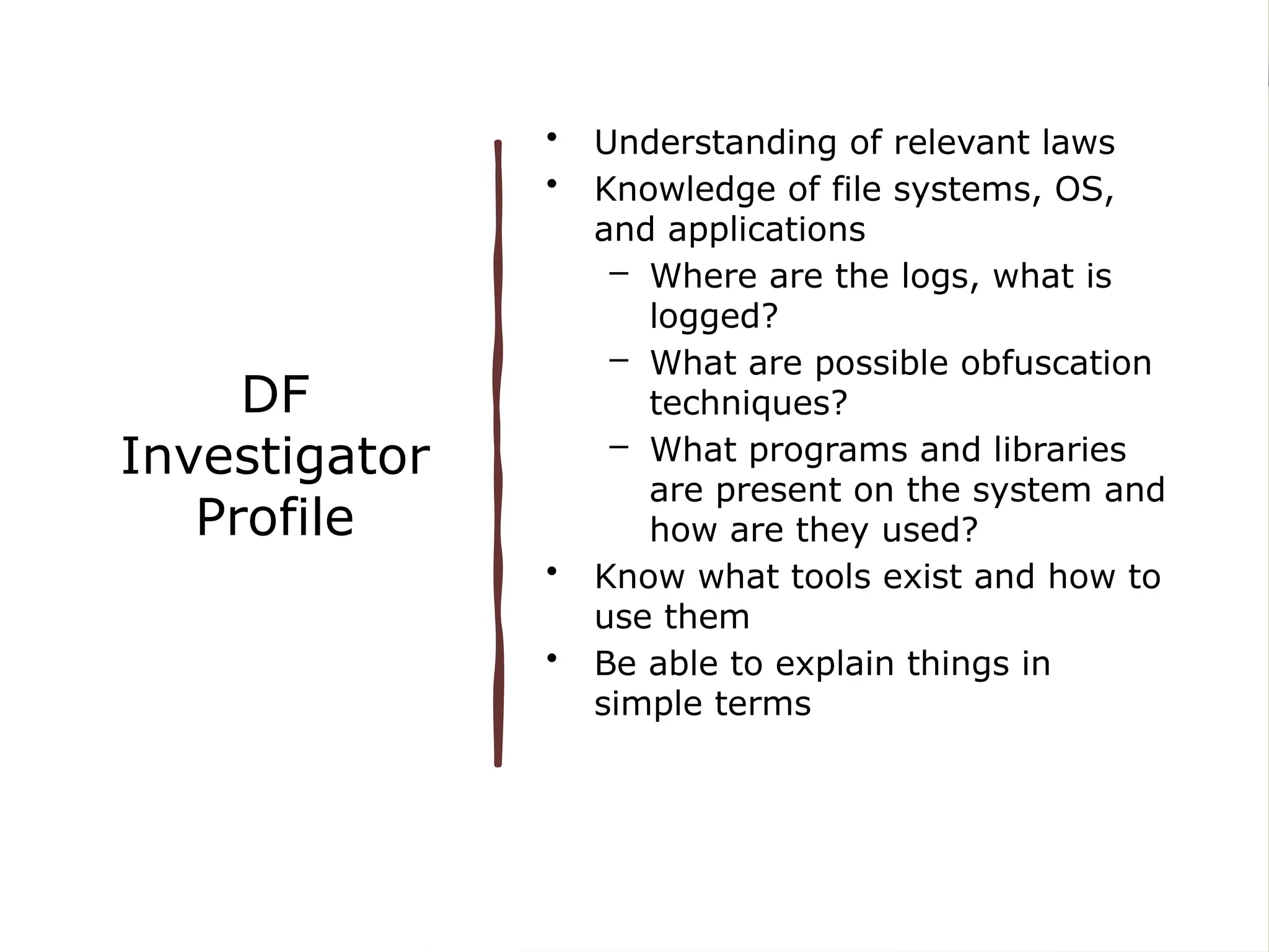 DF
Investigator
Profile
• Understanding of relevant laws
• Knowledge of file systems, OS,
and applications
– Where are the logs, what is
logged?
– What are possible obfuscation
techniques?
– What programs and libraries
are present on the system and
how are they used?
• Know what tools exist and how to
use them
• Be able to explain things in
simple terms
 