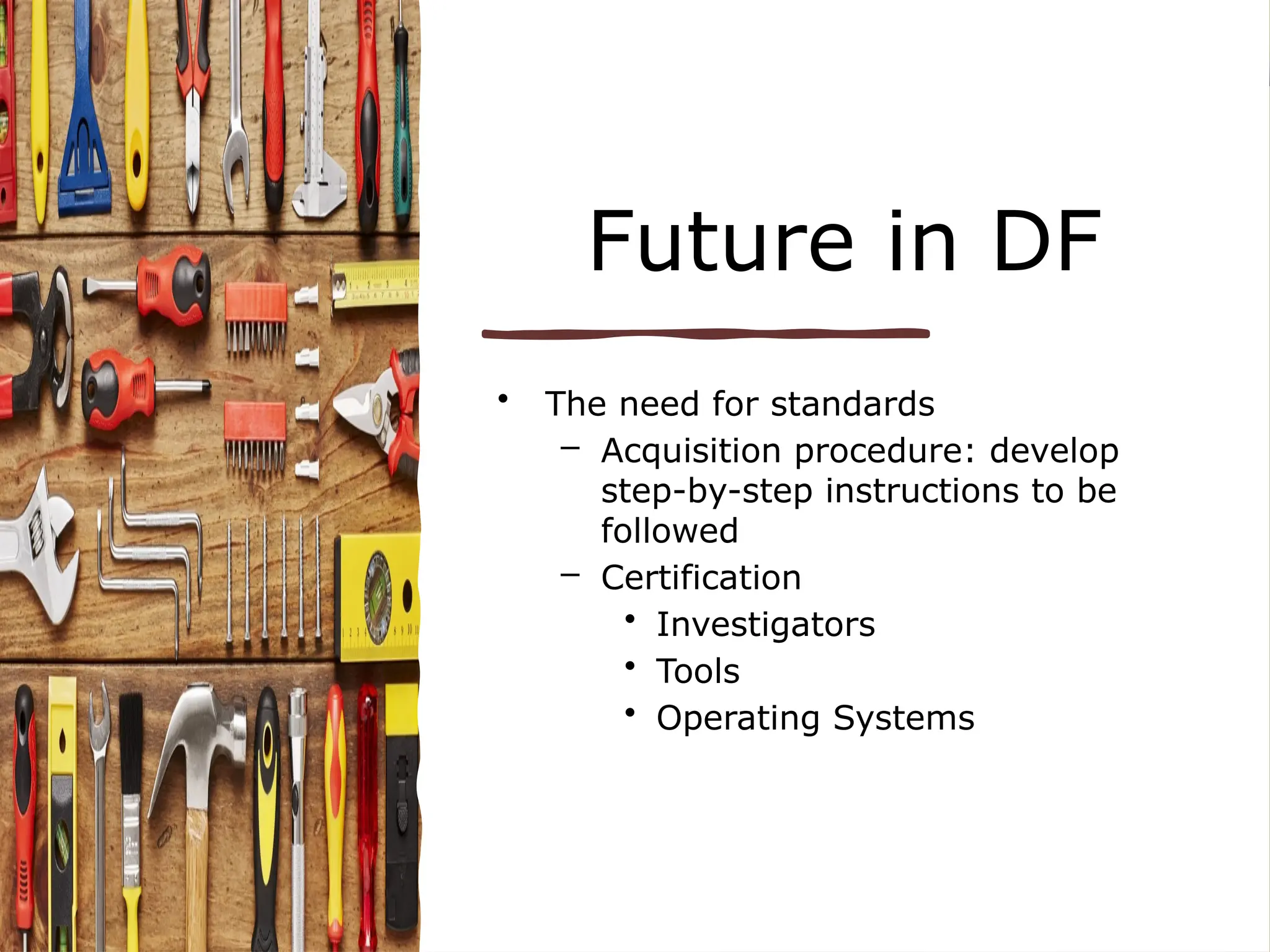 Future in DF
• The need for standards
– Acquisition procedure: develop
step-by-step instructions to be
followed
– Certification
• Investigators
• Tools
• Operating Systems
 