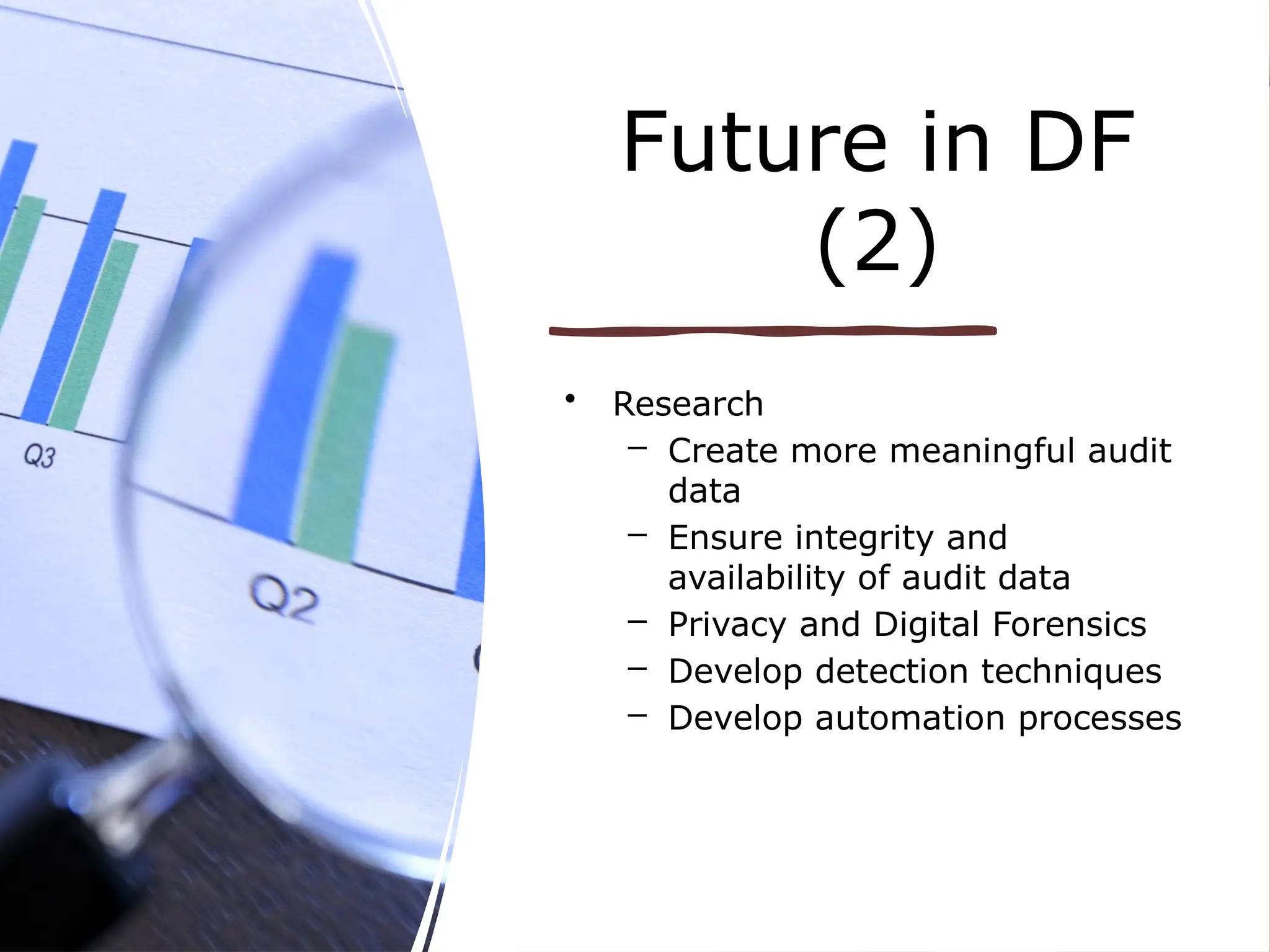 Future in DF
(2)
• Research
– Create more meaningful audit
data
– Ensure integrity and
availability of audit data
– Privacy and Digital Forensics
– Develop detection techniques
– Develop automation processes
 