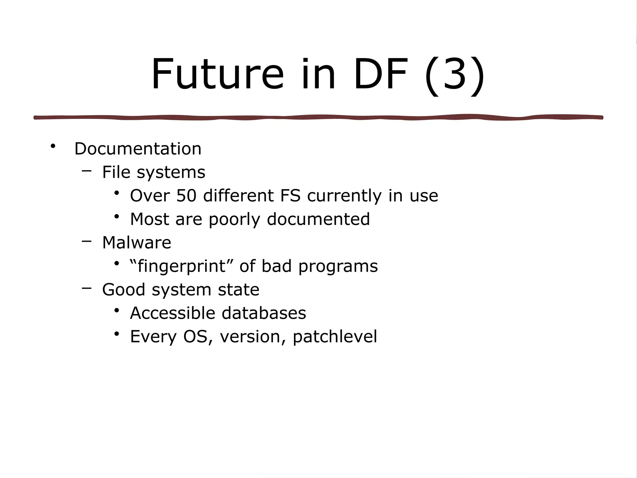 Future in DF (3)
• Documentation
– File systems
• Over 50 different FS currently in use
• Most are poorly documented
– Malware
• “fingerprint” of bad programs
– Good system state
• Accessible databases
• Every OS, version, patchlevel
 
