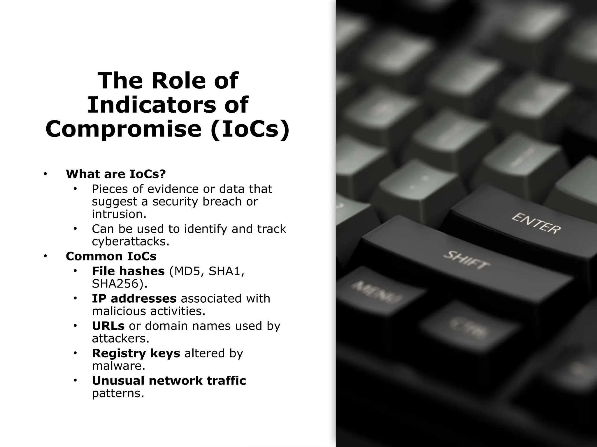 The Role of
Indicators of
Compromise (IoCs)
• What are IoCs?
• Pieces of evidence or data that
suggest a security breach or
intrusion.
• Can be used to identify and track
cyberattacks.
• Common IoCs
• File hashes (MD5, SHA1,
SHA256).
• IP addresses associated with
malicious activities.
• URLs or domain names used by
attackers.
• Registry keys altered by
malware.
• Unusual network traffic
patterns.
 