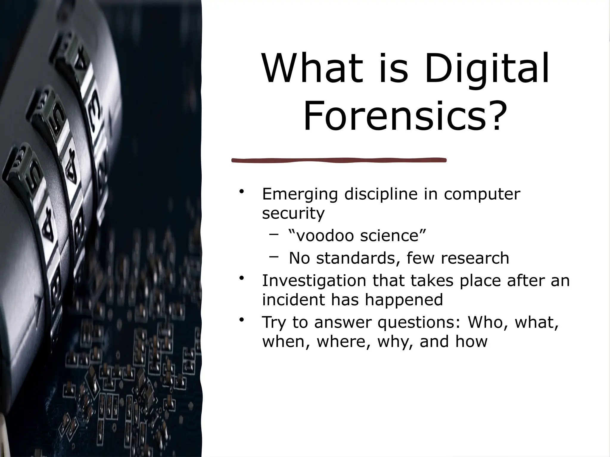 What is Digital
Forensics?
• Emerging discipline in computer
security
– “voodoo science”
– No standards, few research
• Investigation that takes place after an
incident has happened
• Try to answer questions: Who, what,
when, where, why, and how
 