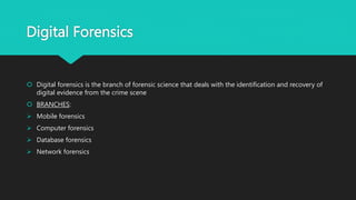 Digital Forensics
 Digital forensics is the branch of forensic science that deals with the identification and recovery of
digital evidence from the crime scene
 BRANCHES:
 Mobile forensics
 Computer forensics
 Database forensics
 Network forensics
 