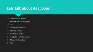 Lets talk about its scopes
 Cyber security analyst
 Network security engineer
 CISO
 Security Architecture
 Malware Analyst
 Penetration Tester
 Computer Forensic Analyst
 IT Security Expertise
 CEH
 