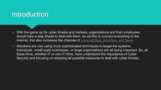 Introduction
 With the game up for cyber threats and hackers, organizations and their employees
should take a step ahead to deal with them. As we like to connect everything to the
internet, this also increases the chances of vulnerabilities, breaches, and flaws.
 Attackers are now using more sophisticated techniques to target the systems.
Individuals, small-scale businesses, or large organizations are all being impacted. So, all
these firms, whether IT or non-IT firms, have understood the importance of Cyber
Security and focusing on adopting all possible measures to deal with cyber threats.
 