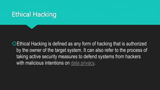 Ethical Hacking
Ethical Hacking is defined as any form of hacking that is authorized
by the owner of the target system. It can also refer to the process of
taking active security measures to defend systems from hackers
with malicious intentions on data privacy.
 