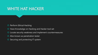 WHITE HAT HACKER
 Perform Ethical Hacking
 Have Knowledge on Hacking and Hacker tool set
 Locate security weakness and implement countermeasures
 Also known as penetration tester
 Securing and protecting IT system
 