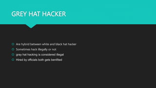 GREY HAT HACKER
 Are hybrid between white and black hat hacker
 Sometimes hack illegally or not
 gray hat hacking is considered illegal
 Hired by officials both gets benifited
 