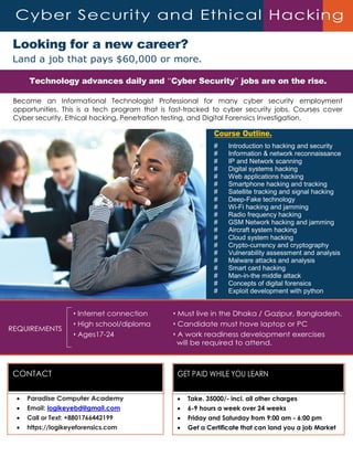 Looking for a new career?
Land a job that pays $60,000 or more.
Become an Informational Technologist Professional for many cyber security employment
opportunities. This is a tech program that is fast-tracked to cyber security jobs. Courses cover
Cyber security, Ethical hacking, Penetration testing, and Digital Forensics Investigation.
Course Outline.
# Introduction to hacking and security
# Information & network reconnaissance
# IP and Network scanning
# Digital systems hacking
# Web applications hacking
# Smartphone hacking and tracking
# Satellite tracking and signal hacking
# Deep-Fake technology
# Wi-Fi hacking and jamming
# Radio frequency hacking
# GSM Network hacking and jamming
# Aircraft system hacking
# Cloud system hacking
# Crypto-currency and cryptography
# Vulnerability assessment and analysis
# Malware attacks and analysis
# Smart card hacking
# Man-in-the middle attack
# Concepts of digital forensics
# Exploit development with python
REQUIREMENTS
• Internet connection
• High school/diploma
• Ages17-24
• Must live in the Dhaka / Gazipur, Bangladesh.
• Candidate must have laptop or PC
• A work readiness development exercises
will be required to attend.
Cyber Security and Ethical Hacking
CONTACT
 Paradise Computer Academy
 Email: logikeyebd@gmail.com
 Call or Text: +8801766442199
 https://logikeyeforensics.com
Technology advances daily and “Cyber Security” jobs are on the rise.
GET PAID WHILE YOU LEARN
 Take. 35000/- incl. all other charges
 6-9 hours a week over 24 weeks
 Friday and Saturday from 9:00 am - 6:00 pm
 Get a Certificate that can land you a job Market
 